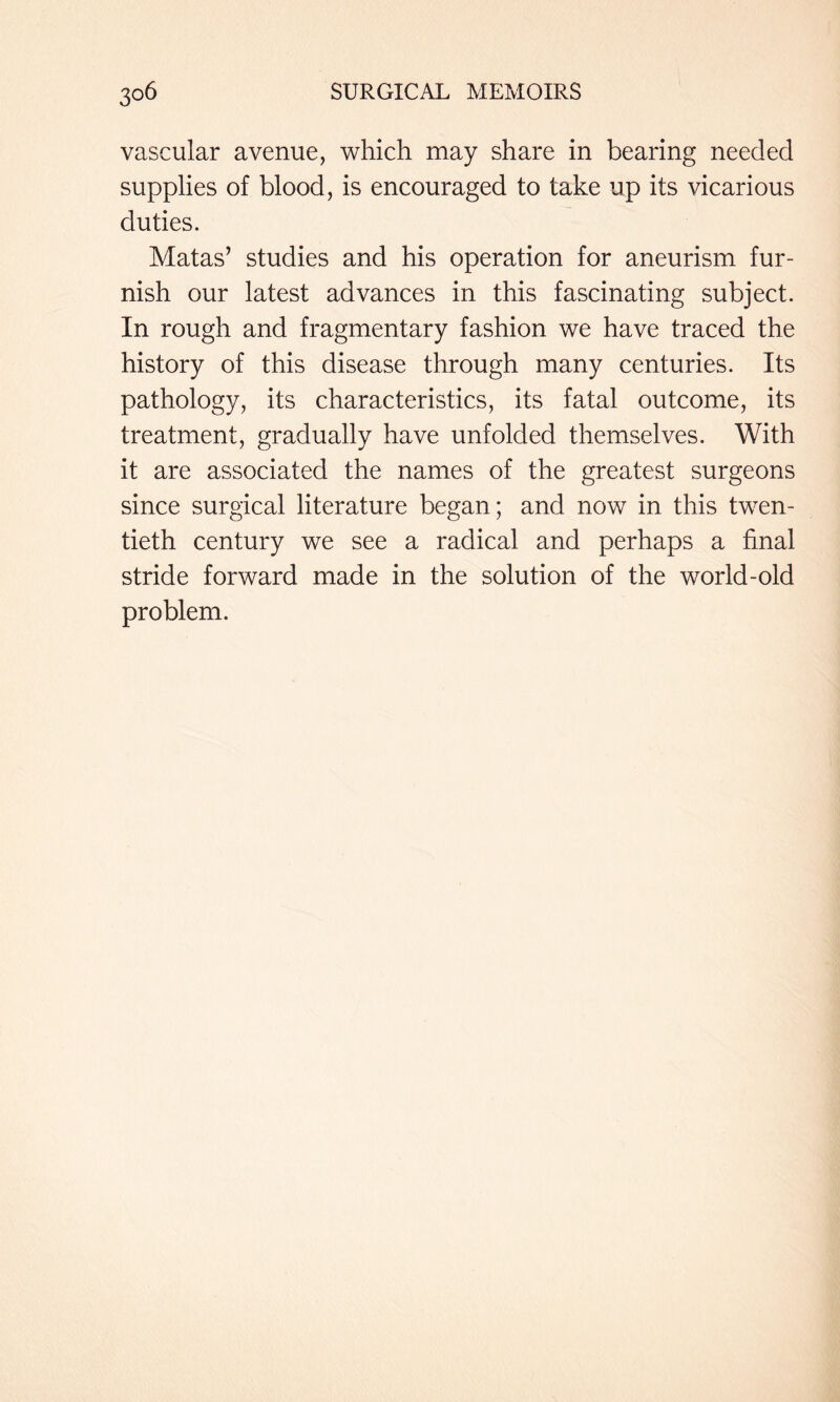 vascular avenue, which may share in bearing needed supplies of blood, is encouraged to take up its vicarious duties. Matas’ studies and his operation for aneurism fur- nish our latest advances in this fascinating subject. In rough and fragmentary fashion we have traced the history of this disease through many centuries. Its pathology, its characteristics, its fatal outcome, its treatment, gradually have unfolded themselves. With it are associated the names of the greatest surgeons since surgical literature began; and now in this twen- tieth century we see a radical and perhaps a final stride forward made in the solution of the world-old problem.
