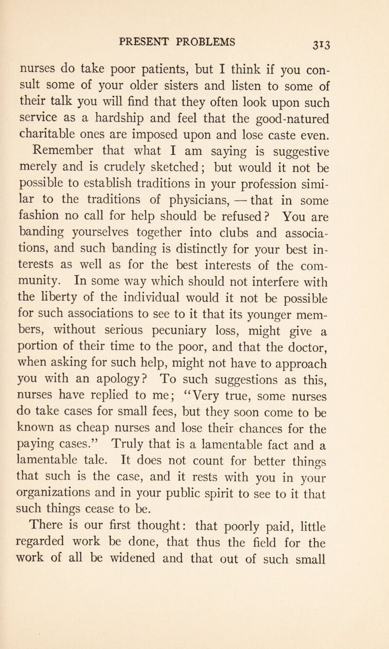 nurses do take poor patients, but I think if you con- sult some of your older sisters and listen to some of their talk you will find that they often look upon such service as a hardship and feel that the good-natured charitable ones are imposed upon and lose caste even. Remember that what I am saying is suggestive merely and is crudely sketched; but would it not be possible to establish traditions in your profession simi- lar to the traditions of physicians, — that in some fashion no call for help should be refused? You are banding yourselves together into clubs and associa- tions, and such banding is distinctly for your best in- terests as well as for the best interests of the com- munity. In some way which should not interfere with the liberty of the individual would it not be possible for such associations to see to it that its younger mem- bers, without serious pecuniary loss, might give a portion of their time to the poor, and that the doctor, when asking for such help, might not have to approach you with an apology? To such suggestions as this, nurses have replied to me; ‘'Very true, some nurses do take cases for small fees, but they soon come to be known as cheap nurses and lose their chances for the paying cases.” Truly that is a lamentable fact and a lamentable tale. It does not count for better things that such is the case, and it rests with you in your organizations and in your public spirit to see to it that such things cease to be. There is our first thought: that poorly paid, little regarded work be done, that thus the field for the work of all be widened and that out of such small