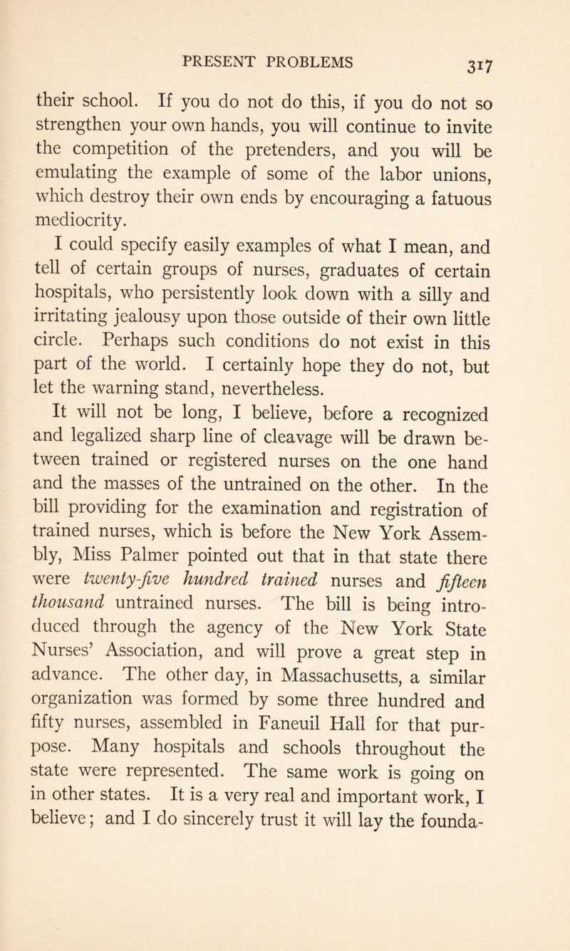 their school. If you do not do this, if you do not so strengthen your own hands, you will continue to invite the competition of the pretenders, and you will be emulating the example of some of the labor unions, which destroy their own ends by encouraging a fatuous mediocrity. I could specify easily examples of what I mean, and tell of certain groups of nurses, graduates of certain hospitals, who persistently look down with a silly and irritating jealousy upon those outside of their own little circle. Perhaps such conditions do not exist in this part of the world. I certainly hope they do not, but let the warning stand, nevertheless. It will not be long, I believe, before a recognized and legalized sharp line of cleavage will be drawn be- tween trained or registered nurses on the one hand and the masses of the untrained on the other. In the bill providing for the examination and registration of trained nurses, which is before the New York Assem- bly, Miss Palmer pointed out that in that state there were twenty-jive hundred trained nurses and jifteen thousand untrained nurses. The bill is being intro- duced through the agency of the New York State Nurses’ Association, and will prove a great step in advance. The other day, in Massachusetts, a similar organization was formed by some three hundred and fifty nurses, assembled in Faneuil Hall for that pur- pose. Many hospitals and schools throughout the state were represented. The same work is going on in other states. It is a very real and important work, I believe; and I do sincerely trust it will lay the founda-