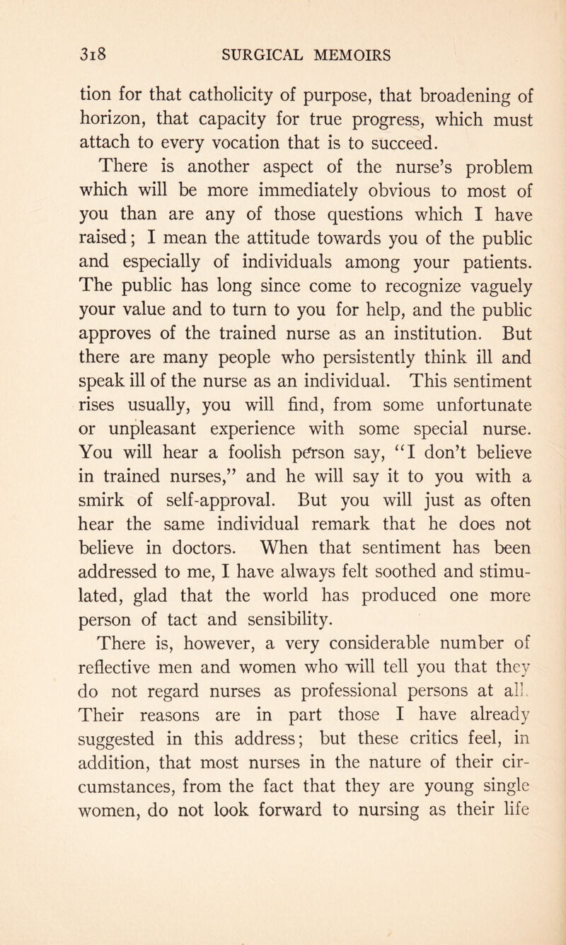 tion for that catholicity of purpose, that broadening of horizon, that capacity for true progress, which must attach to every vocation that is to succeed. There is another aspect of the nurse’s problem which will be more immediately obvious to most of you than are any of those questions which I have raised; I mean the attitude towards you of the public and especially of individuals among your patients. The public has long since come to recognize vaguely your value and to turn to you for help, and the public approves of the trained nurse as an institution. But there are many people who persistently think ill and speak ill of the nurse as an individual. This sentiment rises usually, you will find, from some unfortunate or unpleasant experience with some special nurse. You will hear a foolish p^son say, “I don’t believe in trained nurses,” and he will say it to you with a smirk of self-approval. But you will just as often hear the same individual remark that he does not believe in doctors. When that sentiment has been addressed to me, I have always felt soothed and stimu- lated, glad that the world has produced one more person of tact and sensibility. There is, however, a very considerable number of reflective men and women who will tell you that they do not regard nurses as professional persons at all Their reasons are in part those I have already suggested in this address; but these critics feel, in addition, that most nurses in the nature of their cir- cumstances, from the fact that they are young single women, do not look forward to nursing as their life