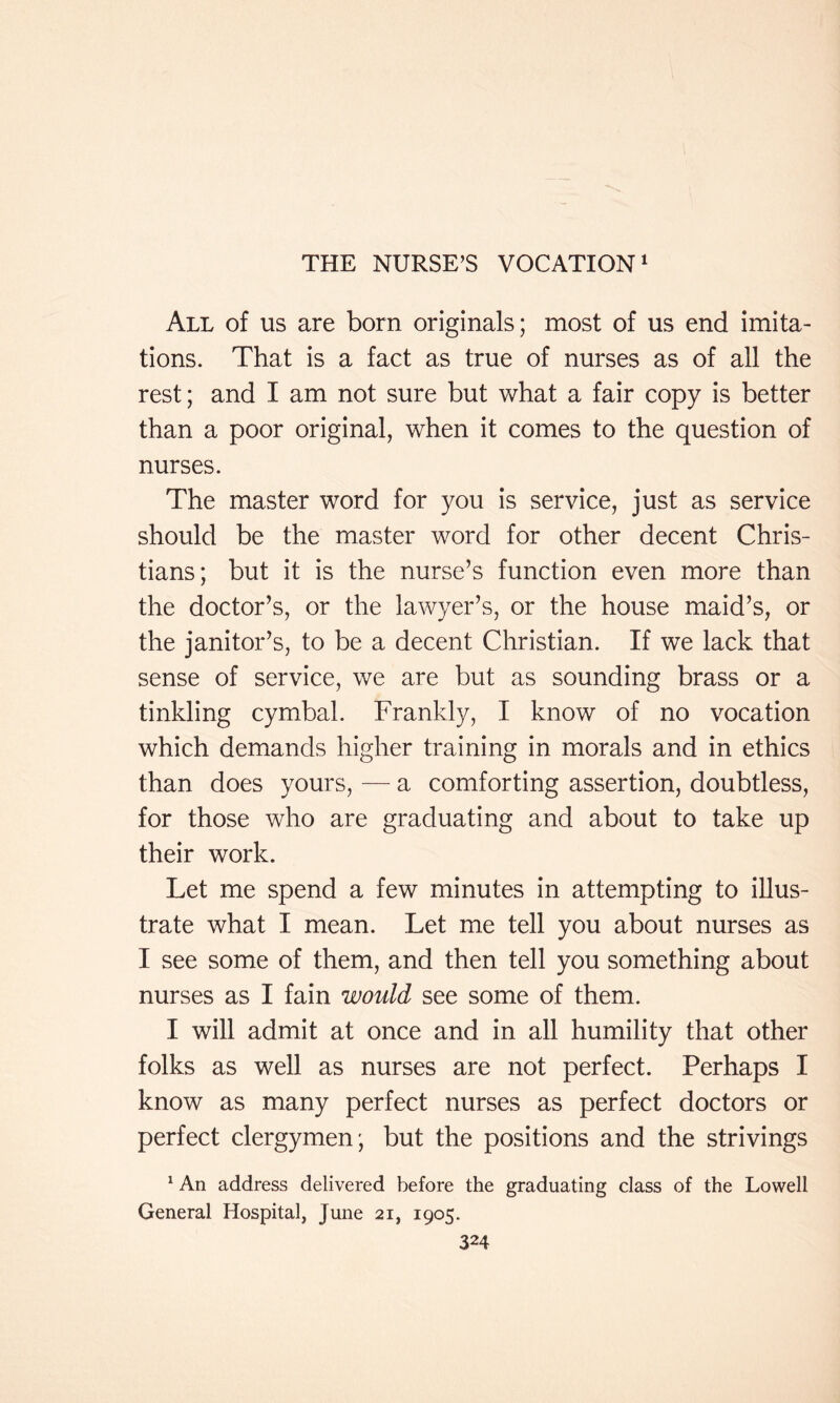 All of us are born originals; most of us end imita- tions. That is a fact as true of nurses as of all the rest; and I am not sure but what a fair copy is better than a poor original, when it comes to the question of nurses. The master word for you is service, just as service should be the master word for other decent Chris- tians; but it is the nurse’s function even more than the doctor’s, or the lawyer’s, or the house maid’s, or the janitor’s, to be a decent Christian. If we lack that sense of service, we are but as sounding brass or a tinkling cymbal. Frankly, I know of no vocation which demands higher training in morals and in ethics than does yours, — a comforting assertion, doubtless, for those who are graduating and about to take up their work. Let me spend a few minutes in attempting to illus- trate what I mean. Let me tell you about nurses as I see some of them, and then tell you something about nurses as I fain would see some of them. I will admit at once and in all humility that other folks as well as nurses are not perfect. Perhaps I know as many perfect nurses as perfect doctors or perfect clergymen; but the positions and the strivings ^ An address delivered before the graduating class of the Lowell General Hospital, June 21, 1905.