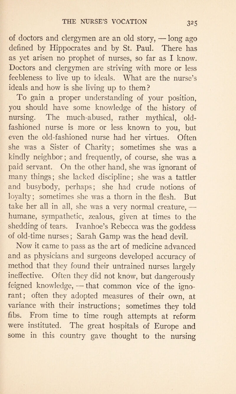 of doctors and clergymen are an old story, — long ago defined by Hippocrates and by St. Paul. There has as yet arisen no prophet of nurses, so far as I know. Doctors and clergymen are striving with more or less feebleness to live up to ideals. What are the nurse’s ideals and how is she living up to them? To gain a proper understanding of your position, you should have some knowledge of the history of nursing. The much-abused, rather mythical, old- fashioned nurse is more or less known to you, but even the old-fashioned nurse had her virtues. Often she was a Sister of Charity; sometimes she was a kindly neighbor; and frequently, of course, she was a paid servant. On the other hand, she was ignorant of m.any things; she lacked discipline; she was a tattler and busybody, perhaps; she ha.d crude notions of loyalty; sometimes she was a thorn in the flesh. But take her all in all, she was a very normal creature, — humane, sympathetic, zealous, given at times to the shedding of tears. Ivanhoe’s Rebecca was the goddess of old-time nurses; Sarah Gamp was the head devil. Now it came to pass as the art of medicine advanced and as physicians and surgeons developed accuracy of method that they found their untrained nurses largely ineffective. Often they did not know, but dangerously feigned knowledge, — that common vice of the igno- rant; often they adopted measures of their own, at variance with their instructions; sometimes they told fibs. From time to time rough attempts at reform were instituted. The great hospitals of Europe and some in this country gave thought to the nursing