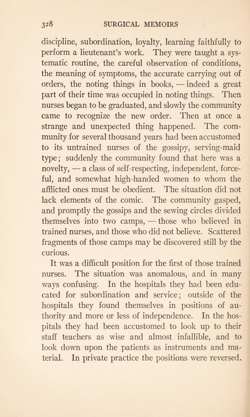 discipline, subordination, loyalty, learning faithfully to perform a lieutenant’s work. They were taught a sys- tematic routine, the careful observation of conditions, the meaning of symptoms, the accurate carrying out of orders, the noting things in books, — indeed a great part of their time was occupied in noting things. Then nurses began to be graduated, and slowly the community came to recognize the new order. Then at once a strange and unexpected thing happened. The com- munity for several thousand years had been accustomed to its untrained nurses of the gossipy, serving-maid type; suddenly the community found that here was a novelty, — a class of self-respecting, independent, force- ful, and somewhat high-handed women to whom the afflicted ones must be obedient. The situation did not lack elements of the comic. The community gasped, and promptly the gossips and the sewing circles divided themselves into two camps, — those who believed in trained nurses, and those who did not believe. Scattered fragments of those camps may be discovered still by the curious. It was a difflcult position for the first of those trained nurses. The situation was anomalous, and in many ways confusing. In the hospitals they had been edu- cated for subordination and service; outside of the hospitals they found themselves in positions of au- thority and more or less of independence. In the hos- pitals they had been accustomed to look up to their staff teachers as wise and almost infallible, and to look down upon the patients as instruments and ma- terial. In private practice the positions were reversed.