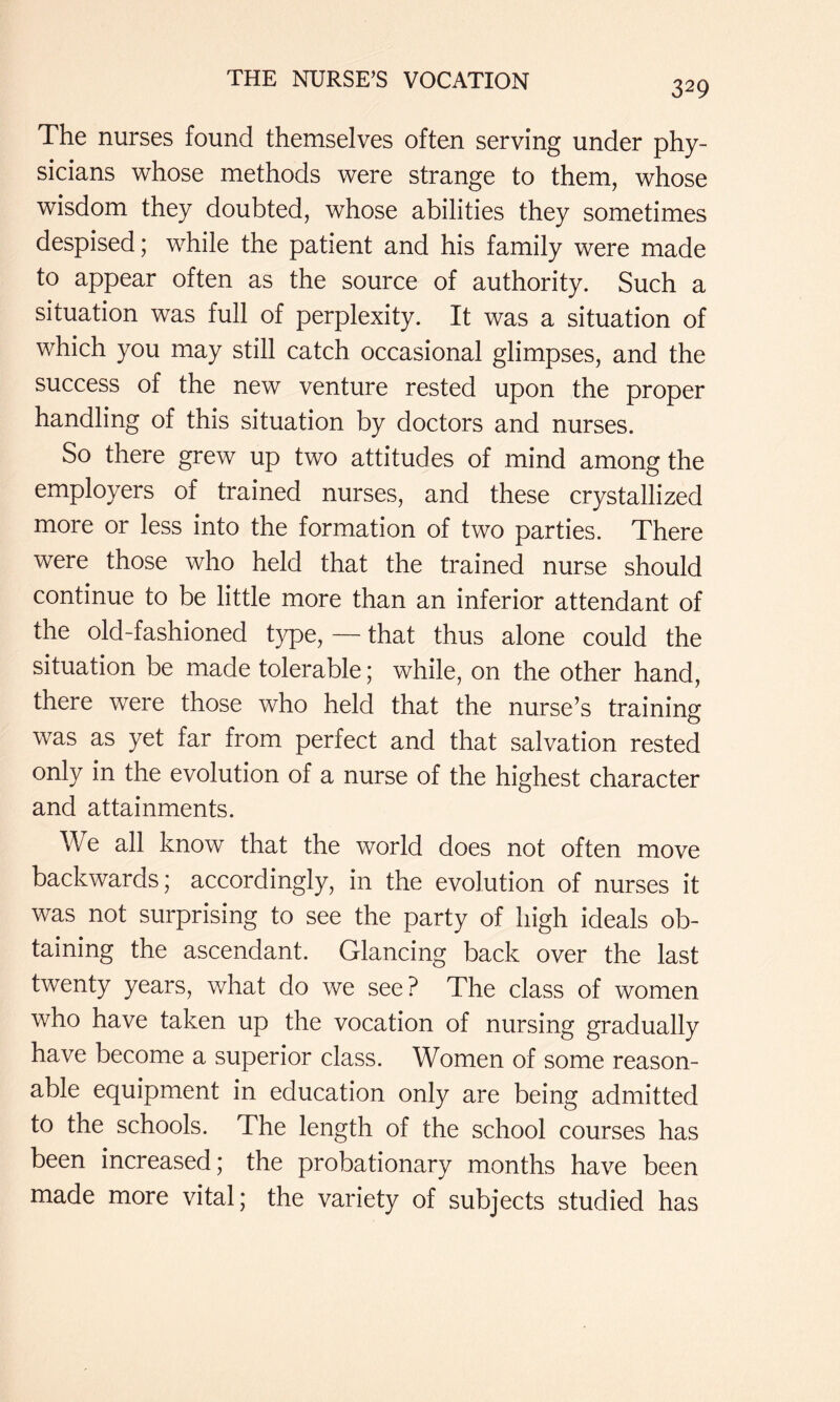 The nurses found themselves often serving under phy- sicians whose methods were strange to them, whose wisdom they doubted, whose abilities they sometimes despised; while the patient and his family were made to appear often as the source of authority. Such a situation was full of perplexity. It was a situation of which you may still catch occasional glimpses, and the success of the new venture rested upon the proper handling of this situation by doctors and nurses. So there grew up two attitudes of mind among the employers of trained nurses, and these crystallized more or less into the formation of two parties. There were those who held that the trained nurse should continue to be little more than an inferior attendant of the old-fashioned type, — that thus alone could the situation be made tolerable; while, on the other hand, there were those who held that the nurse’s training was as yet far from perfect and that salvation rested only in the evolution of a nurse of the highest character and attainments. We all know that the world does not often move backwards; accordingly, in the evolution of nurses it was not surprising to see the party of high ideals ob- taining the ascendant. Glancing back over the last twenty years, what do we see? The class of women who have taken up the vocation of nursing gradually have become a superior class. Women of some reason- able equipment in education only are being admitted to the schools. The length of the school courses has been increased; the probationary months have been made more vital; the variety of subjects studied has