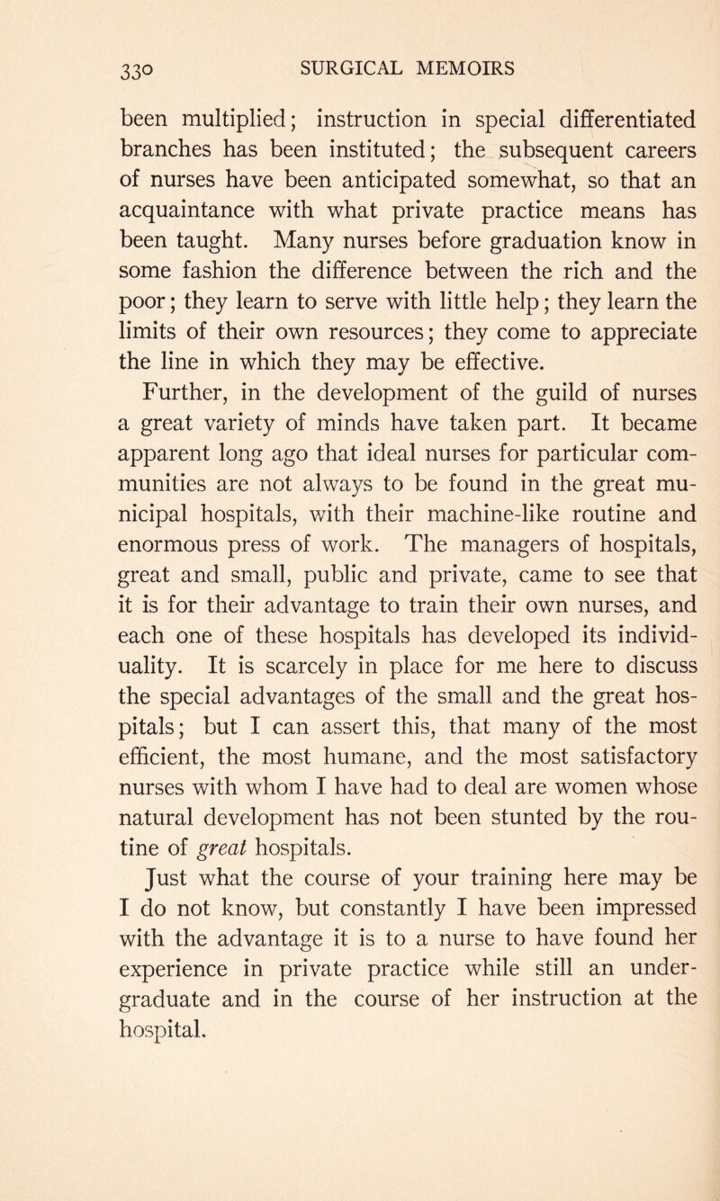 been multiplied; instruction in special differentiated branches has been instituted; the subsequent careers of nurses have been anticipated somewhat, so that an acquaintance with what private practice means has been taught. Many nurses before graduation know in some fashion the difference between the rich and the poor; they learn to serve with little help; they learn the limits of their own resources; they come to appreciate the line in which they may be effective. Further, in the development of the guild of nurses a great variety of minds have taken part. It became apparent long ago that ideal nurses for particular com- munities are not always to be found in the great mu- nicipal hospitals, with their machine-like routine and enormous press of work. The managers of hospitals, great and small, public and private, came to see that it is for their advantage to train their own nurses, and each one of these hospitals has developed its individ- uality. It is scarcely in place for me here to discuss the special advantages of the small and the great hos- pitals; but I can assert this, that many of the most efficient, the most humane, and the most satisfactory nurses with whom I have had to deal are women whose natural development has not been stunted by the rou- tine of great hospitals. Just what the course of your training here may be I do not know, but constantly I have been impressed with the advantage it is to a nurse to have found her experience in private practice while still an under- graduate and in the course of her instruction at the hospital.