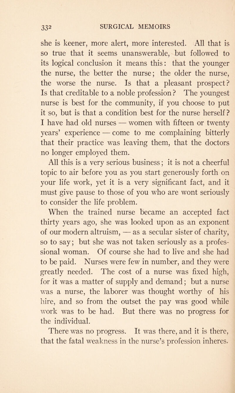 she is keener, more alert, more interested. All that is so true that it seems unanswerable, but followed to its logical conclusion it means this: that the younger the nurse, the better the nurse; the older the nurse, the worse the nurse. Is that a pleasant prospect? Is that creditable to a noble profession ? The youngest nurse is best for the community, if you choose to put it so, but is that a condition best for the nurse herself? I have had old nurses — women with fifteen or twenty years’ experience — come to me complaining bitterly that their practice was leaving them, that the doctors no longer employed them. All this is a very serious business; it is not a cheerful topic to air before you as you start generously forth on your life work, yet it is a very significant fact, and it must give pause to those of you who are wont seriously to consider the life problem. When the trained nurse became an accepted fact thirty years ago, she was looked upon as an exponent of our modern altruism, — as a secular sister of charity, so to say; but she was not taken seriously as a profes- sional woman. Of course she had to live and she had to be paid. Nurses were few in number, and they were greatly needed. The cost of a nurse was fixed high, for it was a matter of supply and demand; but a nurse was a nurse, the laborer was thought worthy of his hire, and so from the outset the pay was good while work was to be had. But there was no progress for the individual. There was no progress. It was there, and it is there, that the fatal weakness in the nurse’s profession inheres.