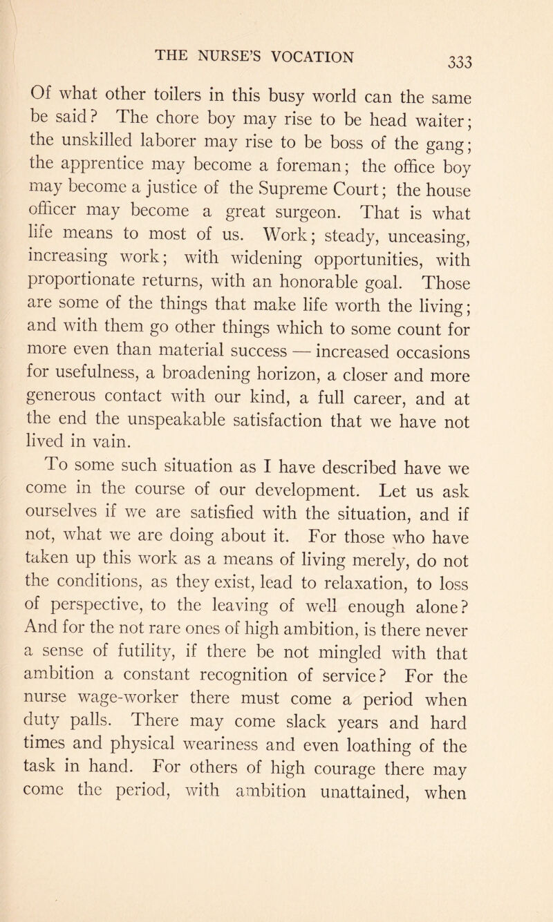 Of what other toilers in this busy world can the same be said ? The chore boy may rise to be head waiter; the unskilled laborer may rise to be boss of the gang; the apprentice may become a foreman; the office boy may become a justice of the Supreme Court; the house officer may become a great surgeon. That is what life means to most of us. Work; steady, unceasing, increasing work; with widening opportunities, with proportionate returns, with an honorable goal. Those are some of the things that make life worth the living; and with them go other things which to some count for more even than material success — increased occasions for usefulness, a broadening horizon, a closer and more generous contact with our kind, a full career, and at the end the unspeakable satisfaction that we have not lived in vain. To some such situation as I have described have we come in the course of our development. Let us ask ourselves if v/e are satisfied with the situation, and if not, what we are doing about it. For those who have taken up this work as a means of living merely, do not the conditions, as they exist, lead to relaxation, to loss of perspective, to the leaving of well enough alone? And for the not rare ones of high ambition, is there never a sense of futility, if there be not mingled with that ambition a constant recognition of service? For the nurse wage-worker there must come a period when duty palls. There may come slack years and hard times and physical weariness and even loathing of the task in hand. For others of high courage there may come the period, with ambition unattained, when
