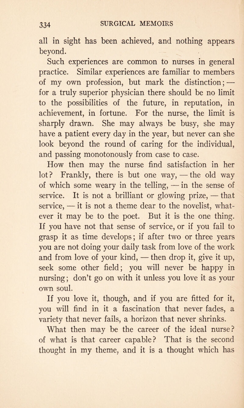 all in sight has been achieved, and nothing appears beyond. Such experiences are common to nurses in general practice. Similar experiences are familiar to members of my own profession, but mark the distinction; — for a truly superior physician there should be no limit to the possibilities of the future, in reputation, in achievement, in fortune. For the nurse, the limit is sharply drawn. She may always be busy, she may have a patient every day in the year, but never can she look beyond the round of caring for the individual, and passing monotonously from case to case. How then may the nurse find satisfaction in her lot? Frankly, there is but one way, — the old way of which some weary in the telling, — in the sense of service. It is not a brilliant or glowing prize, — that service, — it is not a theme dear to the novelist, what- ever it may be to the poet. But it is the one thing. If you have not that sense of service, or if you fail to grasp it as time develops; if after two or three years you are not doing your daily task from love of the work and from love of your kind, — then drop it, give it up, seek some other field; you will never be happy in nursing; don’t go on with it unless you love it as your own soul. If you love it, though, and if you are fitted for it, you will find in it a fascination that never fades, a variety that never fails, a horizon that never shrinks. What then may be the career of the ideal nurse? of what is that career capable? That is the second thought in my theme, and it is a thought which has