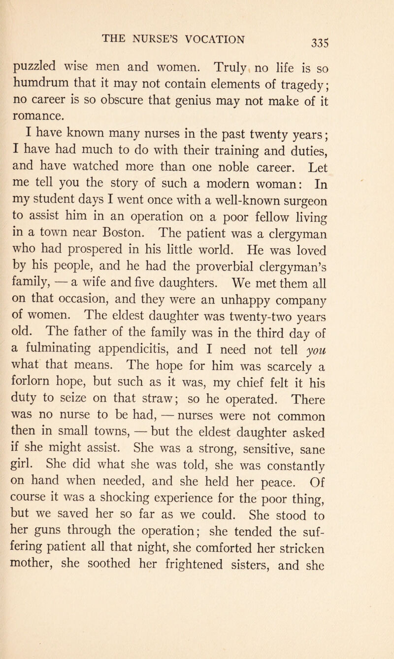 puzzled wise men and women. Truly^ no life is so humdrum that it may not contain elements of tragedy; no career is so obscure that genius may not make of it romance. I have known many nurses in the past twenty years; I have had much to do with their training and duties, and have watched more than one noble career. Let me tell you the story of such a modern woman: In my student days I went once with a well-known surgeon to assist him in an operation on a poor fellow living in a town near Boston. The patient was a clergyman who had prospered in his little world. He was loved by his people, and he had the proverbial clergyman’s family, — a wife and five daughters. We met them all on that occasion, and they were an unhappy company of women. The eldest daughter was twenty-two years old. The father of the family was in the third day of a fulminating appendicitis, and I need not tell you what that means. The hope for him was scarcely a forlorn hope, but such as it was, my chief felt it his duty to seize on that straw; so he operated. There was no nurse to be had, — nurses were not common then in small towns, — but the eldest daughter asked if she might assist. She was a strong, sensitive, sane girl. She did what she was told, she was constantly on hand when needed, and she held her peace. Of course it was a shocking experience for the poor thing, but we saved her so far as we could. She stood to her guns through the operation; she tended the suf- fering patient all that night, she comforted her stricken mother, she soothed her frightened sisters, and she
