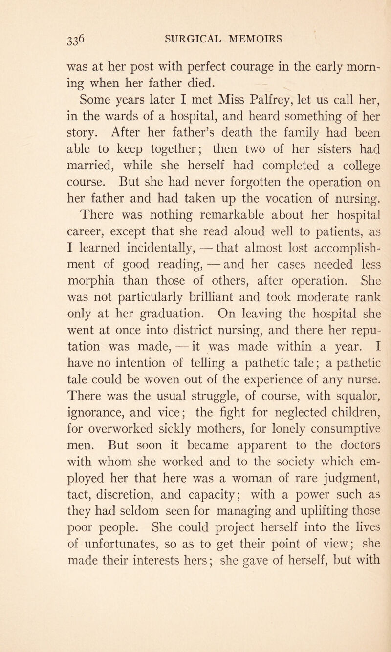 was at her post with perfect courage in the early morn- ing when her father died. Some years later I met Miss Palfrey, let us call her, in the wards of a hospital, and heard something of her story. After her father’s death the family had been able to keep together; then two of her sisters had married, while she herself had completed a college course. But she had never forgotten the operation on her father and had taken up the vocation of nursing. There was nothing remarkable about her hospital career, except that she read aloud well to patients, as I learned incidentally, — that almost lost accomplish- ment of good reading, — and her cases needed less morphia than those of others, after operation. She was not particularly brilliant and took moderate rank only at her graduation. On leaving the hospital she went at once into district nursing, and there her repu- tation was made, — it was made within a year. I have no intention of telling a pathetic tale; a pathetic tale could be woven out of the experience of any nurse. There was the usual struggle, of course, with squalor, ignorance, and vice; the fight for neglected children, for overworked sickly mothers, for lonely consumptive men. But soon it became apparent to the doctors with whom she worked and to the society which em- ployed her that here was a woman of rare judgment, tact, discretion, and capacity; with a power such as they had seldom seen for managing and uplifting those poor people. She could project herself into the lives of unfortunates, so as to get their point of view; she made their interests hers; she gave of herself, but with