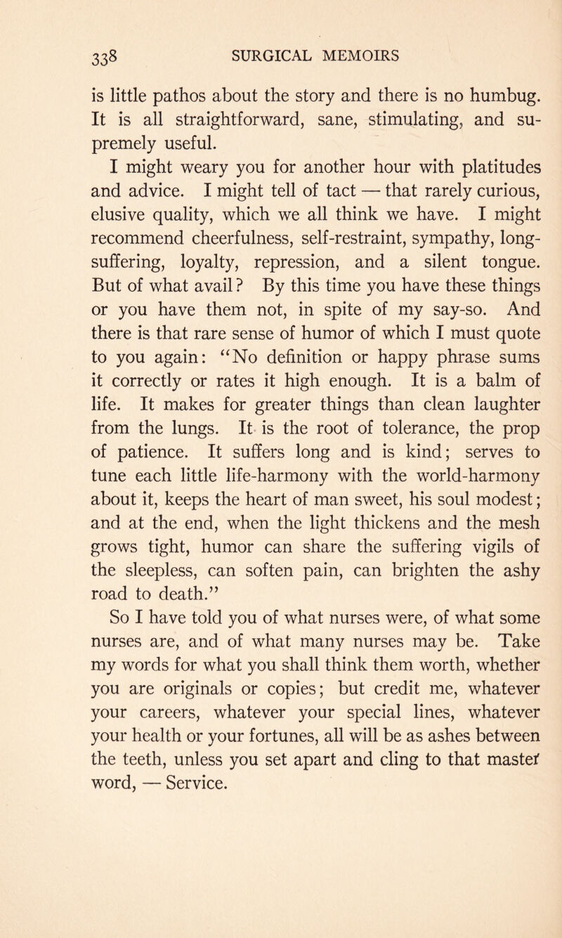 is little pathos about the story and there is no humbug. It is all straightforward, sane, stimulating, and su- premely useful. I might weary you for another hour with platitudes and advice. I might tell of tact — that rarely curious, elusive quality, which we all think we have. I might recommend cheerfulness, self-restraint, sympathy, long- suffering, loyalty, repression, and a silent tongue. But of what avail ? By this time you have these things or you have them not, in spite of my say-so. And there is that rare sense of humor of which I must quote to you again: ‘^No definition or happy phrase sums it correctly or rates it high enough. It is a balm of life. It makes for greater things than clean laughter from the lungs. It is the root of tolerance, the prop of patience. It suffers long and is kind; serves to tune each little life-harmony with the world-harmony about it, keeps the heart of man sweet, his soul modest; and at the end, when the light thickens and the mesh grows tight, humor can share the suffering vigils of the sleepless, can soften pain, can brighten the ashy road to death.’’ So I have told you of what nurses were, of what some nurses are, and of what many nurses may be. Take my words for what you shall think them worth, whether you are originals or copies; but credit me, whatever your careers, whatever your special lines, whatever your health or your fortunes, all will be as ashes between the teeth, unless you set apart and cling to that mastet word, — Service.