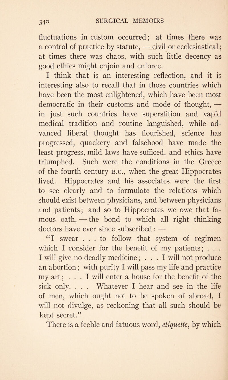fluctuations in custom occurred; at times there was a control of practice by statute, — civil or ecclesiastical; at times there was chaos, with such little decency as good ethics might enjoin and enforce. I think that is an interesting reflection, and it is interesting also to recall that in those countries which have been the most enlightened, which have been most democratic in their customs and mode of thought, — in just such countries have superstition and vapid medical tradition and routine languished, while ad- vanced liberal thought has flourished, science has progressed, quackery and falsehood have made the least progress, mild laws have sufficed, and ethics have triumphed. Such were the conditions in the Greece of the fourth century b.c., when the great Hippocrates lived. Hippocrates and his associates were the first to see clearly and to formulate the relations which should exist between physicians, and between physicians and patients; and so to Hippocrates we owe that fa- mous oath, — the bond to which all right thinking doctors have ever since subscribed: — “I swear ... to follow that system of regimen which I consider for the benefit of my patients; . . . I will give no deadly medicine; . . . I will not produce an abortion; with purity I will pass my life and practice my art; ... I will enter a house for the benefit of the sick only. . . . Whatever I hear and see in the life of men, which ought not to be spoken of abroad, I will not divulge, as reckoning that all such should be kept secret.” There is a feeble and fatuous word, etiquette^ by which