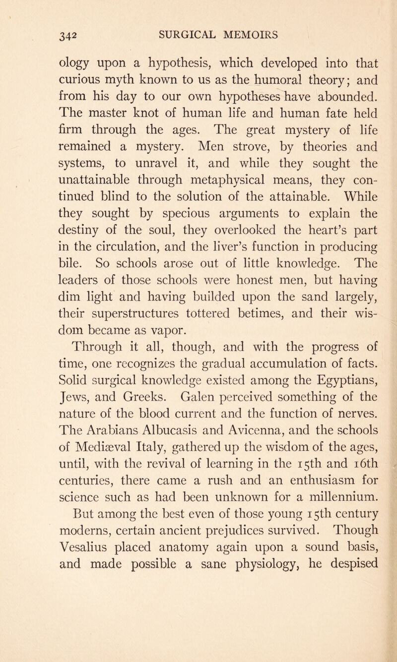 ology upon a hypothesis, which developed into that curious myth known to us as the humoral theory; and from his day to our own hypotheses have abounded. The master knot of human life and human fate held firm through the ages. The great mystery of life remained a mystery. Men strove, by theories and systems, to unravel it, and while they sought the unattainable through metaphysical means, they con- tinued blind to the solution of the attainable. While they sought by specious arguments to explain the destiny of the soul, they overlooked the heart’s part in the circulation, and the liver’s function in producing bile. So schools arose out of little knowledge. The leaders of those schools were honest men, but having dim light and having builded upon the sand largely, their superstructures tottered betimes, and their wis- dom became as vapor. Through it all, though, and with the progress of time, one recognizes the gradual accumulation of facts. Solid surgical knowledge existed among the Egyptians, Jews, and Greeks. Galen perceived something of the nature of the blood current and the function of nerves. The Arabians Albucasis and Avicenna, and the schools of Mediaeval Italy, gathered up the wisdom of the ages, until, with the revival of learning in the 15th and i6th centuries, there came a rush and an enthusiasm for science such as had been unknown for a millennium. But among the best even of those young 15th century moderns, certain ancient prejudices survived. Though Vesalius placed anatomy again upon a sound basis, and made possible a sane physiology, he despised