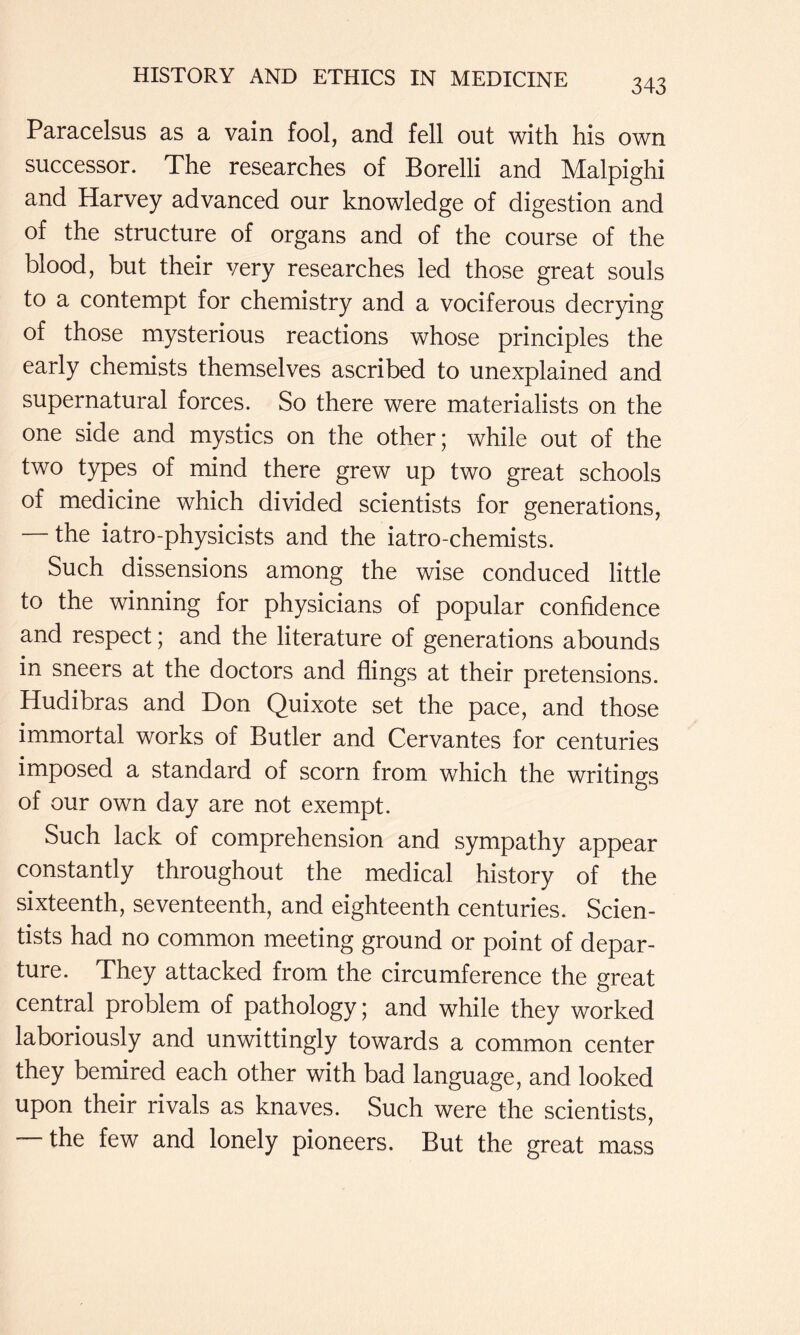 Paracelsus as a vain fool, and fell out with his own successor. The researches of Borelli and Malpighi and Harvey advanced our knowledge of digestion and of the structure of organs and of the course of the blood, but their very researches led those great souls to a contempt for chemistry and a vociferous decrying of those mysterious reactions whose principles the early chemists themselves ascribed to unexplained and supernatural forces. So there were materialists on the one side and mystics on the other; while out of the two types of mind there grew up two great schools of medicine which divided scientists for generations, the iatro-physicists and the iatro-chemists. Such dissensions among the wise conduced little to the winning for physicians of popular confidence and respect; and the literature of generations abounds in sneers at the doctors and flings at their pretensions. Hudibras and Don Quixote set the pace, and those immortal works of Butler and Cervantes for centuries imposed a standard of scorn from which the writings of our own day are not exempt. Such lack of comprehension and sympathy appear constantly throughout the medical history of the sixteenth, seventeenth, and eighteenth centuries. Scien- tists had no common meeting ground or point of depar- ture. They attacked from the circumference the great central problem of pathology; and while they worked laboriously and unwittingly towards a common center they bemired each other with bad language, and looked upon their rivals as knaves. Such were the scientists, the few and lonely pioneers. But the great mass