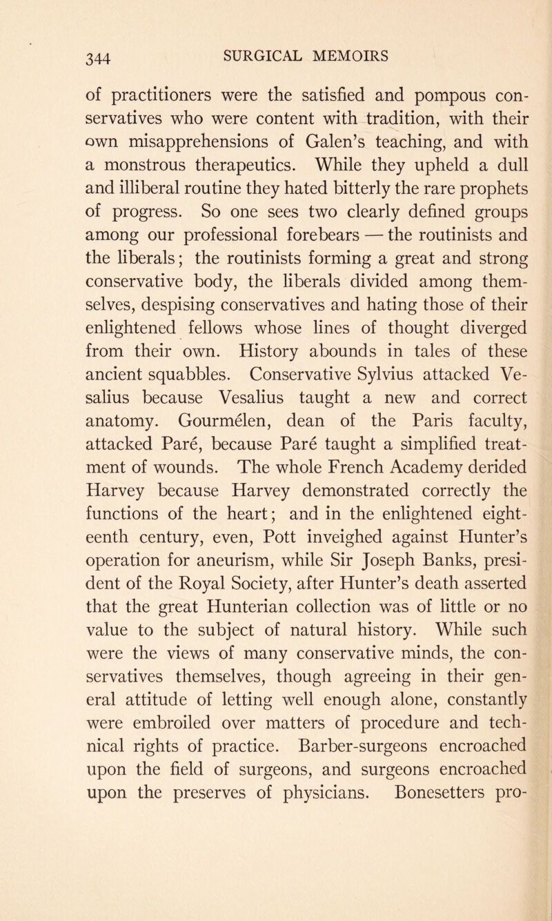of practitioners were the satisfied and pompous con- servatives who were content with tradition, with their own misapprehensions of Galen’s teaching, and with a monstrous therapeutics. While they upheld a dull and illiberal routine they hated bitterly the rare prophets of progress. So one sees two clearly defined groups among our professional forebears — the routinists and the liberals; the routinists forming a great and strong conservative body, the liberals divided among them- selves, despising conservatives and hating those of their enlightened fellows whose lines of thought diverged from their own. History abounds in tales of these ancient squabbles. Conservative Sylvius attacked Ve- salius because Vesalius taught a new and correct anatomy. Gourmelen, dean of the Paris faculty, attacked Pare, because Pare taught a simplified treat- ment of wounds. The whole French Academy derided Harvey because Harvey demonstrated correctly the functions of the heart; and in the enlightened eight- eenth century, even, Pott inveighed against Hunter’s operation for aneurism, while Sir Joseph Banks, presi- dent of the Royal Society, after Hunter’s death asserted that the great Hunterian collection was of little or no value to the subject of natural history. While such were the views of many conservative minds, the con- servatives themselves, though agreeing in their gen- eral attitude of letting well enough alone, constantly were embroiled over matters of procedure and tech- nical rights of practice. Barber-surgeons encroached upon the field of surgeons, and surgeons encroached upon the preserves of physicians. Bonesetters pro-