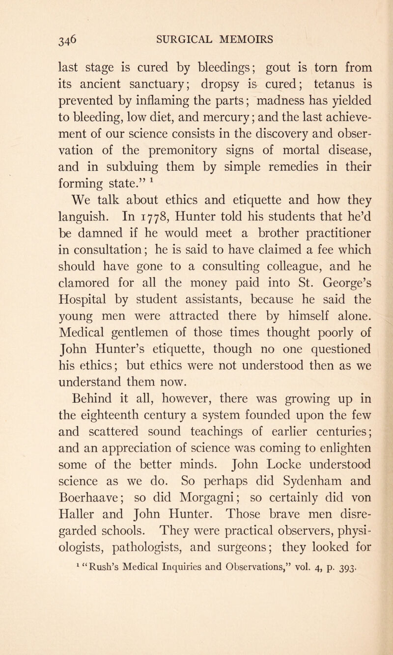 last stage is cured by bleedings; gout is torn from its ancient sanctuary; dropsy is cured; tetanus is prevented by inflaming the parts; madness has yielded to bleeding, low diet, and mercury; and the last achieve- ment of our science consists in the discovery and obser- vation of the premonitory signs of mortal disease, and in subduing them by simple remedies in their forming state.” ^ We talk about ethics and etiquette and how they languish. In 1778, Hunter told his students that he’d be damned if he would meet a brother practitioner in consultation; he is said to have claimed a fee which should have gone to a consulting colleague, and he clamored for all the money paid into St. George’s Hospital by student assistants, because he said the young men were attracted there by himself alone. Medical gentlemen of those times thought poorly of John Hunter’s etiquette, though no one questioned his ethics; but ethics were not understood then as we understand them now. Behind it all, however, there was growing up in the eighteenth century a system founded upon the few and scattered sound teachings of earlier centuries; and an appreciation of science was coming to enlighten some of the better minds. John Locke understood science as we do. So perhaps did Sydenham and Boerhaave; so did Morgagni; so certainly did von Haller and John Hunter. Those brave men disre- garded schools. They were practical observers, physi- ologists, pathologists, and surgeons; they looked for ^ “Rush’s Medical Inquiries and Observations,” vol. 4, p. 393.