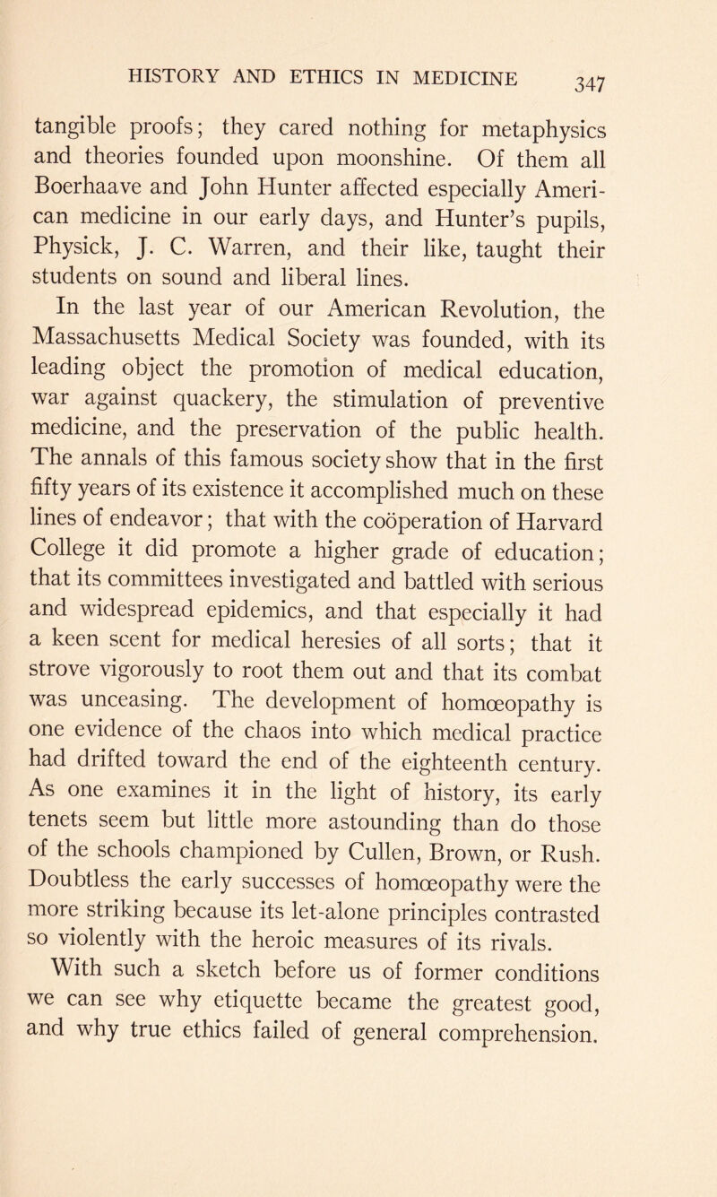 tangible proofs; they cared nothing for metaphysics and theories founded upon moonshine. Of them all Boerhaave and John Hunter affected especially Ameri- can medicine in our early days, and Hunter’s pupils, Physick, J. C. Warren, and their like, taught their students on sound and liberal lines. In the last year of our American Revolution, the Massachusetts Medical Society was founded, with its leading object the promotion of medical education, war against quackery, the stimulation of preventive medicine, and the preservation of the public health. The annals of this famous society show that in the first fifty years of its existence it accomplished much on these lines of endeavor; that with the cooperation of Harvard College it did promote a higher grade of education; that its committees investigated and battled with serious and widespread epidemics, and that especially it had a keen scent for medical heresies of all sorts; that it strove vigorously to root them out and that its combat was unceasing. The development of homoeopathy is one evidence of the chaos into which medical practice had drifted toward the end of the eighteenth century. As one examines it in the light of history, its early tenets seem but little more astounding than do those of the schools championed by Cullen, Brown, or Rush. Doubtless the early successes of homoeopathy were the more striking because its let-alone principles contrasted so violently with the heroic measures of its rivals. With such a sketch before us of former conditions we can see why etiquette became the greatest good, and why true ethics failed of general comprehension.