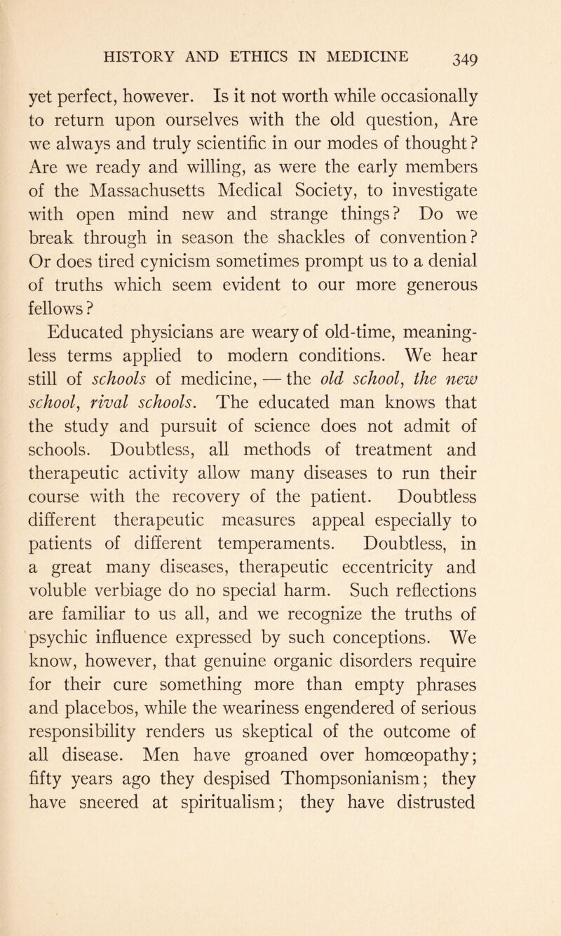 yet perfect, however. Is it not worth while occasionally to return upon ourselves with the old question, Are we always and truly scientific in our modes of thought ? Are we ready and willing, as were the early members of the Massachusetts Medical Society, to investigate with open mind new and strange things? Do we break through in season the shackles of convention? Or does tired cynicism sometimes prompt us to a denial of truths which seem evident to our more generous fellows ? Educated physicians are weary of old-time, meaning- less terms applied to modern conditions. We hear still of schools of medicine, — the old school^ the new school, rival schools. The educated man knows that the study and pursuit of science does not admit of schools. Doubtless, all methods of treatment and therapeutic activity allow many diseases to run their course with the recovery of the patient. Doubtless different therapeutic measures appeal especially to patients of different temperaments. Doubtless, in a great many diseases, therapeutic eccentricity and voluble verbiage do no special harm. Such reflections are familiar to us all, and we recognize the truths of psychic influence expressed by such conceptions. We know, however, that genuine organic disorders require for their cure something more than empty phrases and placebos, while the weariness engendered of serious responsibility renders us skeptical of the outcome of all disease. Men have groaned over homoeopathy; fifty years ago they despised Thompsonianism; they have sneered at spiritualism; they have distrusted
