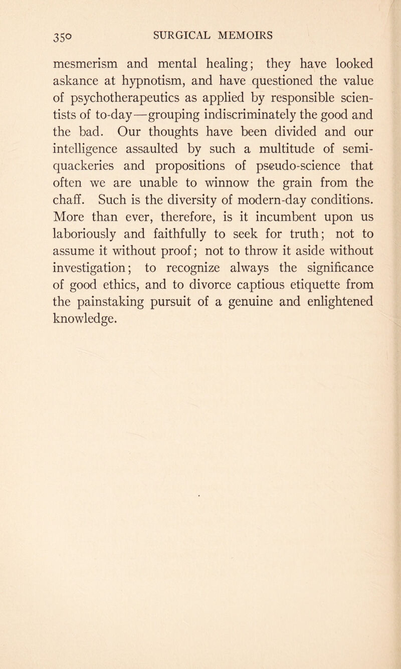 mesmerism and mental healing; they have looked askance at hypnotism, and have questioned the value of psychotherapeutics as applied by responsible scien- tists of to-day—grouping indiscriminately the good and the bad. Our thoughts have been divided and our intelligence assaulted by such a multitude of semi- quackeries and propositions of pseudo-science that often we are unable to winnow the grain from the chaff. Such is the diversity of modern-day conditions. More than ever, therefore, is it incumbent upon us laboriously and faithfully to seek for truth; not to assume it without proof; not to throw it aside without investigation; to recognize always the significance of good ethics, and to divorce captious etiquette from the painstaking pursuit of a genuine and enlightened knowledge.