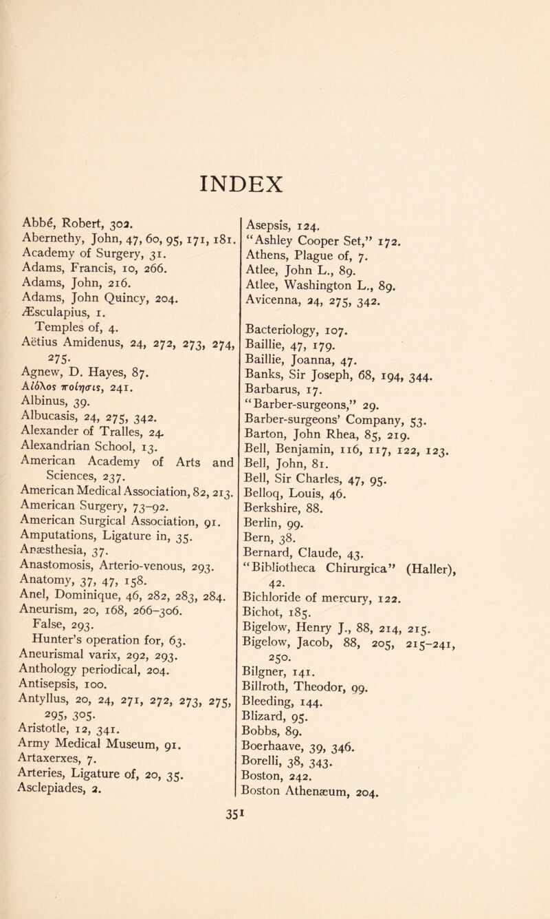 INDEX Abbe, Robert, 303. Abernethy, John, 47, 60, 95, 171, 181. Academy of Surgery, 31. Adams, Francis, 10, 266. Adams, John, 216. Adams, John Quincy, 204. -^Esculapius, I. Temples of, 4. Aetius Amidenus, 24, 272, 273, 274, 275- Agnew, D. Hayes, 87. Al6\os TTolTjais, 241. Albinus, 39. Albucasis, 24, 275, 342. Alexander of Tralles, 24. Alexandrian School, 13. American Academy of Arts and Sciences, 237. American Medical Association, 82, 213. American Surgery, 73-92. American Surgical Association, 91. Amputations, Ligature in, 35, Anaesthesia, 37. Anastomosis, Arterio-venous, 293. Anatomy, 37, 47, 158. Anel, Dominique, 46, 282, 283, 284. Aneurism, 20, 168, 266-306. False, 293. Hunter’s operation for, 63. Aneurismal varix, 292, 293. Anthology periodical, 204. Antisepsis, 100. Antyllus, 20, 24, 271, 272, 273, 275, 295, 305. Aristotle, 12, 341. Army Medical Museum, 91. Artaxerxes, 7. Arteries, Ligature of, 20, 35. Asclepiades, 2. Asepsis, 124. “Ashley Cooper Set,” 172. Athens, Plague of, 7. Atlee, John L., 89. Atlee, Washington L., 89. Avicenna, 24, 275, 342. Bacteriology, 107. Baillie, 47, 179. Baillie, Joanna, 47. Banks, Sir Joseph, 68, 194, 344. Barbarus, 17. “Barber-surgeons,” 29. Barber-surgeons’ Company, 53. Barton, John Rhea, 85, 219. Bell, Benjamin, 116, 117, 122, 123. Bell, John, 81. Bell, Sir Charles, 47, 95. Belloq, Louis, 46. Berkshire, 88. Berlin, 99. Bern, 38. Bernard, Claude, 43. “Bibliotheca Chirurgica” (Haller), 42. Bichloride of mercury, 122. Bichot, 185. Bigelow, Henry J., 88, 214, 215. Bigelow, Jacob, 88, 205, 215-241, 250. Bilgner, 141. Billroth, Theodor, 99, Bleeding, 144. Blizard, 95. Bobbs, 89. Boerhaave, 39, 346. Borelli, 38, 343. Boston, 242. Boston Athenaeum, 204.
