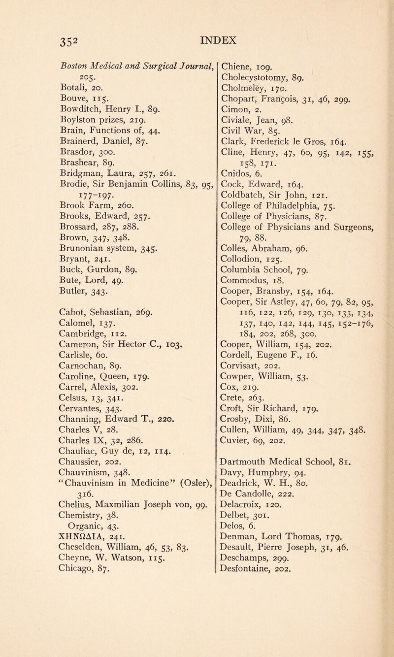 Boston Medical and Surgical Journal, 205. Botali, 20. Bouve, 115. Bowditch, Henry I., 89. Boylston prizes, 219. Brain, Functions of, 44. Brainerd, Daniel, 87. Brasdor, 300. Brashear, 89. Bridgman, Laura, 257, 261. Brodie, Sir Benjamin Collins, 83, 95, 177-197. Brook Farm, 260, Brooks, Edward, 257. Brossard, 287, 288. Brown, 347, 348. Brunonian system, 345. Bryant, 241. Buck, Gurdon, 89. Bute, Lord, 49. Butler, 343. Cabot, Sebastian, 269. Calomel, 137. Cambridge, 112. Cameron, Sir Hector C., 103. Carlisle, 60. Carnochan, 89. Caroline, Queen, 179. Carrel, Alexis, 302. Celsus, 13, 341. Cervantes, 343. Channing, Edward T., 220. Charles V, 28. Charles IX, 32, 286. Chauliac, Guy de, 12, 114. Chaussier, 202. Chauvinism, 348. “Chauvinism in Medicine” (Osier), 316. Chelius, Maxmilian Joseph von, 99. Chemistry, 38. Organic, 43. XHNflAIA, 241. Cheselden, William, 46, 53, 83. Cheyne, W. Watson, 115. Chicago, 87. Chiene, 109. Cholecystotomy, 89. Cholmeley, 170. Chopart, Franjois, 31, 46, 299. Cimon, 2. Civiale, Jean, 98, Civil War, 85. Clark, Frederick le Gros, 164. Cline, Henry, 47, 60, 95, 142, 155, _ 158, 171. Cnidos, 6. Cock, Edward, 164. Coldbatch, Sir John, 121. College of Philadelphia, 75. College of Physicians, 87. College of Physicians and Surgeons, 79, 88. Colies, Abraham, 96. Collodion, 125. Columbia School, 79. Commodus, 18. Cooper, Bransby, 154, 164. Cooper, Sir Astley, 47, 60, 79, 82, 95, 116, 122, 126, 129, 130, 133, 134, 137, 140, 142, 144, i45> 152-176, 184, 202, 268, 300. Cooper, William, 154, 202. Cordell, Eugene F., 16. Corvisart, 202. Cowper, William, 53. Cox, 219. Crete, 263. Croft, Sir Richard, 179. Crosby, Dixi, 86, Cullen, William, 49, 344, 347, 348. Cuvier, 69, 202. Dartmouth Medical School, 81. Davy, Humphry, 94. Deadrick, W. H., 80. De Candolle, 222. Delacroix, 120. Delbet, 301, Delos, 6. Denman, Lord Thomas, 179. Desault, Pierre Joseph, 31, 46. Deschamps, 299. Desfontaine, 202.