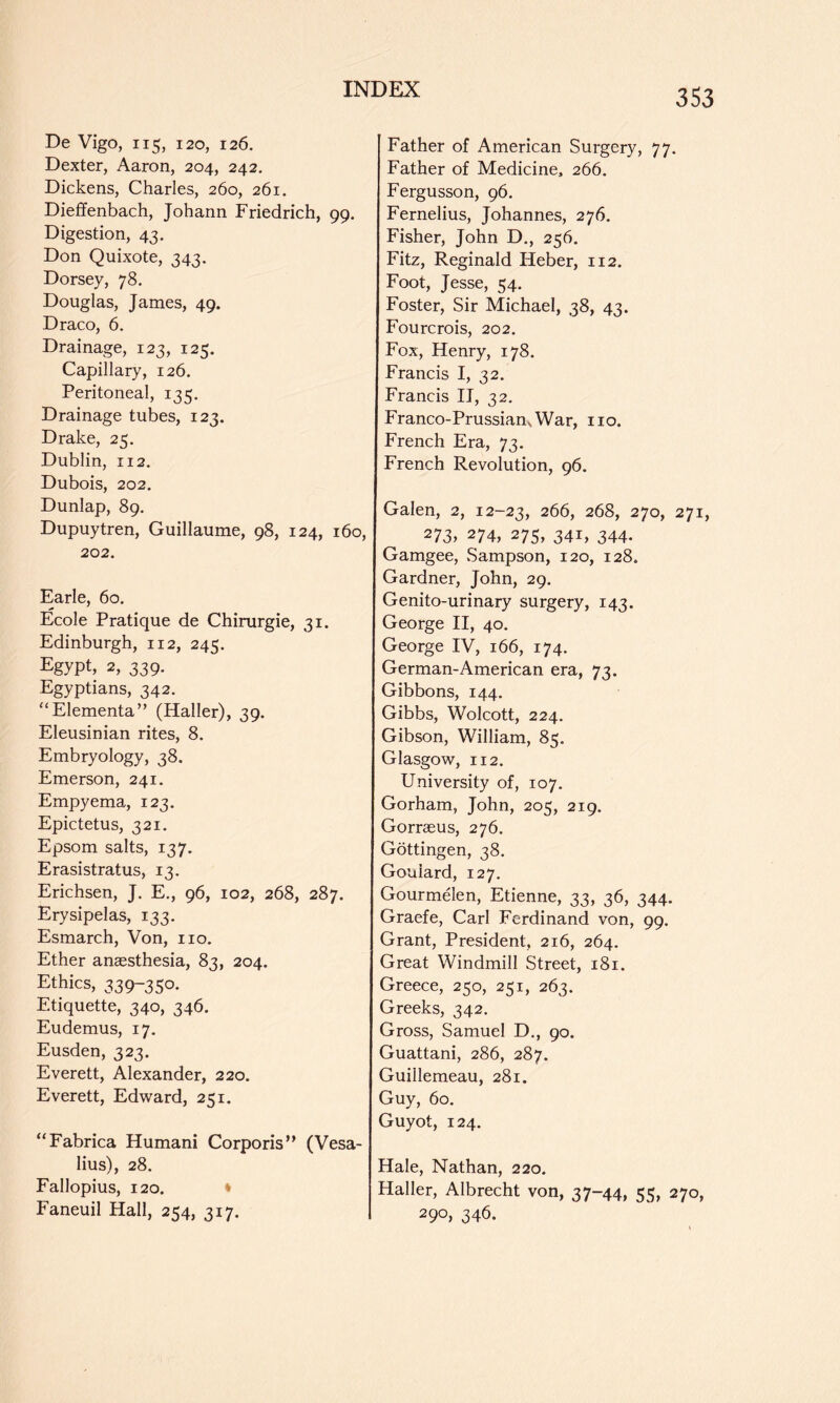 De Vigo, 115, 120, 126, Dexter, Aaron, 204, 242. Dickens, Charles, 260, 261, Dieffenbach, Johann Friedrich, 99. Digestion, 43. Don Quixote, 343. Dorsey, 78. Douglas, Janies, 49. Draco, 6. Drainage, 123, 125. Capillary, 126. Peritoneal, 135. Drainage tubes, 123. Drake, 25. Dublin, 112. Dubois, 202. Dunlap, 89, Dupuytren, Guillaume, 98, 124, 160, 202. Earle, 60. Ecole Pratique de Chirurgie, 31. Edinburgh, 112, 245, Egypt, 2, 339. Egyptians, 342. “Elementa” (Haller), 39. Eleusinian rites, 8. Embryology, 38. Emerson, 241. Empyema, 123, Epictetus, 321. Epsom salts, 137. Erasistratus, 13. Erichsen, J. E., 96, 102, 268, 287. Erysipelas, 133. Esmarch, Von, no. Ether anaesthesia, 83, 204. Ethics, 339-350. Etiquette, 340, 346. Eudemus, 17. Eusden, 323. Everett, Alexander, 220. Everett, Edward, 251. “Fabrica Humani Corporis” (Vesa- lius), 28. Fallopius, 120. ♦ Faneuil Hall, 254, 317. Father of American Surgery, 77. Father of Medicine, 266. Fergusson, 96. Fernelius, Johannes, 276. Fisher, John D., 256. Fitz, Reginald Heber, 112. Foot, Jesse, 54. Foster, Sir Michael, 38, 43. Fourcrois, 202. Fox, Henry, 178. Francis I, 32. Francis II, 32. Franco-PrussiansWar, no. French Era, 73. French Revolution, 96. Galen, 2, 12-23, 266, 268, 270, 271, 273, 274, 275, 341, 344. Gamgee, Sampson, 120, 128, Gardner, John, 29. Genito-urinary surgery, 143. George H, 40. George IV, 166, 174. German-American era, 73. Gibbons, 144. Gibbs, Wolcott, 224. Gibson, William, 85. Glasgow, 112. University of, 107. Gorham, John, 205, 219. Gorrasus, 276. Gottingen, 38. Goulard, 127. Gourmelen, Etienne, 33, 36, 344. Graefe, Carl Ferdinand von, 99. Grant, President, 216, 264. Great Windmill Street, 181. Greece, 250, 251, 263. Greeks, 342. Gross, Samuel D., 90. Guattani, 286, 287. Guillemeau, 281. Guy, 60. Guyot, 124. Hale, Nathan, 220. Haller, Albrecht von, 37-44, 55, 270, 290, 346.