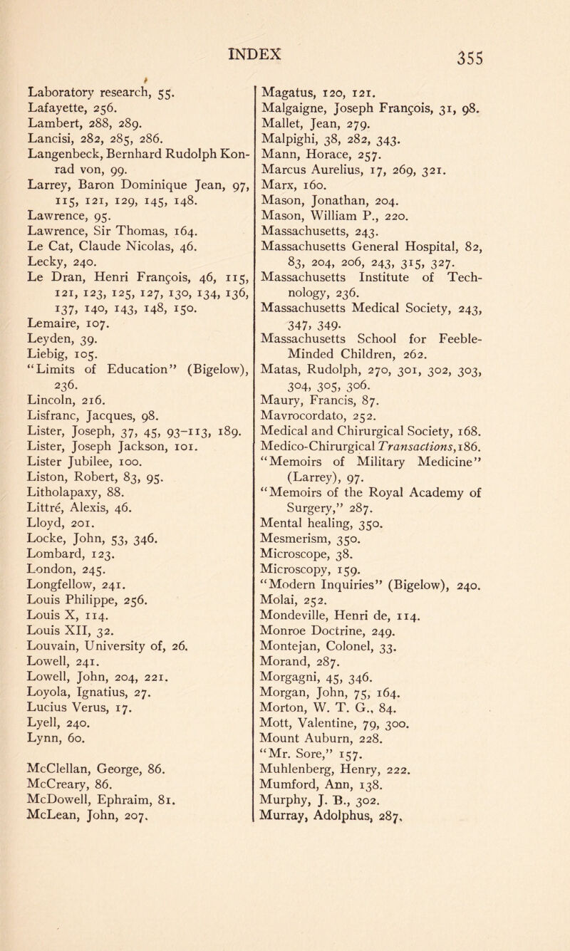 Laboratory research, 55. Lafayette, 256. Lambert, 288, 289. Lancisi, 282, 285, 286. Langenbeck, Bernhard Rudolph Kon- rad von, 99. Larrey, Baron Dominique Jean, 97, 115, 121, 129, 145, 148. Lawrence, 95. Lawrence, Sir Thomas, 164. Le Cat, Claude Nicolas, 46. Lecky, 240. Le Dran, Henri Francois, 46, 115, 121, 123, 125, 127, 130, 134, 136, i37> 140, i43» 148, 150. Lemaire, 107. Leyden, 39. Liebig, 105. “Limits of Education” (Bigelow), 236. Lincoln, 216. Lisfranc, Jacques, 98. Lister, Joseph, 37, 45, 93-113, 189. Lister, Joseph Jackson, loi. Lister Jubilee, 100. Liston, Robert, 83, 95. Litholapaxy, 88. Littre, Alexis, 46. Lloyd, 201. Locke, John, 53, 346. Lombard, 123. London, 245. Longfellow, 241. Louis Philippe, 256. Louis X, 114. Louis XII, 32. Louvain, University of, 26. Lowell, 241. Lowell, John, 204, 221. Loyola, Ignatius, 27. Lucius Verus, 17. Lyell, 240. Lynn, 60. McClellan, George, 86. McCreary, 86. McDowell, Ephraim, 81. McLean, John, 207. Magatus, 120, 121. Malgaigne, Joseph Francois, 31, 98. Mallet, Jean, 279. Malpighi, 38, 282, 343. Mann, Horace, 257. Marcus Aurelius, 17, 269, 321. Marx, 160. Mason, Jonathan, 204. Mason, William P., 220. Massachusetts, 243. Massachusetts General Hospital, 82, 83, 204, 206, 243, 315, 327. Massachusetts Institute of Tech- nology, 236. Massachusetts Medical Society, 243, 347, 349- Massachusetts School for Feeble- Minded Children, 262. Matas, Rudolph, 270, 301, 302, 303, 304, 305, 306. Maury, Francis, 87. Mavrocordato, 252. Medical and Chirurgical Society, 168. Medico-Chirurgical Tra7tsactions,i'&6. “Memoirs of Military Medicine” (Larrey), 97. “Memoirs of the Royal Academy of Surgery,” 287. Mental healing, 350. Mesmerism, 350. Microscope, 38. Microscopy, 159. “Modern Inquiries” (Bigelow), 240. Molai, 252. Mondeville, Henri de, 114. Monroe Doctrine, 249. Montejan, Colonel, 33. Morand, 287. Morgagni, 45, 346. Morgan, John, 75, 164. Morton, W. T. G., 84. Mott, Valentine, 79, 300. Mount Auburn, 228. “Mr. Sore,” 157. Muhlenberg, Henry, 222. Mumford, Ann, 138. Murphy, J. B., 302. Murray, Adolphus, 287.