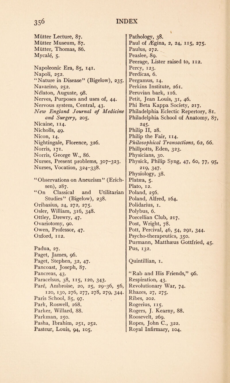 Miitter Lecture, 87. Mutter Museum, 87. Mutter, Thomas, 86. Mycale, 5. Napoleonic Era, 85, 141. Napoli, 252, “Nature in Disease” (Bigelow), 235. Navarino, 252. Nelaton, Auguste, 98. Nerves, Purposes and uses of, 44. Nervous system. Central, 43. New England Journal of Medicine and Surgery, 205. Nicaine, 114. Nicholls, 49. Nicon, 14. Nightingale, Florence, 326. Norris, 171. Norris, George W., 86. Nurses, Present problems, 307-323. Nurses, Vocation, 324-338. “Observations on Aneurism” (Erich- sen), 287. “On Classical and Utilitarian Studies” (Bigelow), 238. Oribasius, 24, 272, 275. Osier, William, 316, 348. Ottley, Drewry, 47. Ovariotomy, 90. Owen, Professor, 47. Oxford, 112. Padua, 27. Paget, James, 96. Paget, Stephen, 32, 47. Pancoast, Joseph, 87. Pancreas, 43. Paracelsus, 38, 115, 120, 343. Par6, Ambroise, 20, 25, 29-36, 56, 120, 130, 276, 277, 278, 279, 344. Paris School, 85, 97. Park, Roswell, 268. Parker, Willard, 88. Parkman, 250. Pasha, Ibrahim, 251, 252. Pasteur, Louis, 94, 105, Pathology, 38. Paul of .(Egina, 2, 24, 115, 275, Paulus, 272. Peaslee, 89. Peerage, Lister raised to, 112. Percy, 123. Perdicas, 6. Pergamus, 14. Perkins Institute, 261. Peruvian bark, 116. Petit, Jean Louis, 31, 46. Phi Beta Kappa Society, 217. Philadelphia Eclectic Repertory, 81. Philadelphia School of Anatomy, 87, 245- Philip II, 28. Philip the Fair, 114. Philosophical Transactions, 62, 66. Phillpotts, Eden, 323. Physicians, 30. Physick, Philip Syng, 47, 60, 77, 95, 2i9» 347- Physiology, 38. Plataea, 5. Plato, 12. Poland, 256. Poland, Alfred, 164. Polidarius, i. Polybus, 6. Porcellian Club, 217. Post, Wright, 78. Pott, Percival, 46, 54, 291, 344. Psycho-therapeutics, 350. Purmann, Matthaeus Gottfried, 45. Pus, 132. Quintillian, i. “Rab and His Friends,” 96. Respiration, 43. Revolutionary War, 74. Rhazes, 27, 275. Ribes, 202. Rogerius, 115. Rogers, J. Kearny, 88. Roosevelt, 269. Ropes, John C., 322. Royal Infirmary, 104.