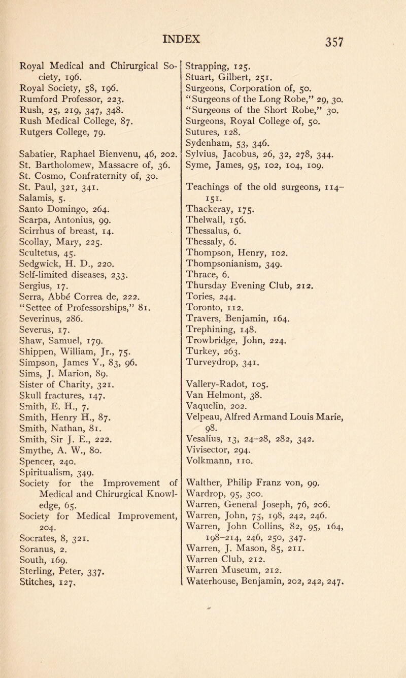 Royal Medical and Chirurgical So- ciety, 196. Royal Society, 58, 196. Rumford Professor, 223. Rush, 25, 219, 347, 348. Rush Medical College, 87. Rutgers College, 79. Sabatier, Raphael Bienvenu, 46, 202, St. Bartholomew, Massacre of, 36. St, Cosmo, Confraternity of, 30. St, Paul, 321, 341. Salamis, 5. Santo Domingo, 264, Scarpa, Antonius, 99. Scirrhus of breast, 14. Scollay, Mary, 225. Scultetus, 45, Sedgwick, H. D., 220, Self-limited diseases, 233. Sergius, 17. Serra, Abbe Correa de, 222. “Settee of Professorships,” 81. Severinus, 286. Severus, 17. Shaw, Samuel, 179. Shippen, William, Jr,, 75. Simpson, James Y., 83, 96. Sims, J. Marion, 89. Sister of Charity, 321. Skull fractures, 147. Smith, E. H., 7. Smith, Henry H., 87. Smith, Nathan, 81. Smith, Sir J. E., 222. Smythe, A. W., 80. Spencer, 240, Spiritualism, 349. Society for the Improvement of Medical and Chirurgical Knowl- edge, 65. Society for Medical Improvement, 204. Socrates, 8, 321. Soranus, 2. South, 169. Sterling, Peter, 337. Stitches, 127. Strapping, 125. Stuart, Gilbert, 251. Surgeons, Corporation of, 50. “Surgeons of the Long Robe,” 29, 30. “Surgeons of the Short Robe,” 30. Surgeons, Royal College of, 50. Sutures, 128. Sydenham, 53, 346. Sylvius, Jacobus, 26, 32, 278, 344. Syme, James, 95, 102, 104, 109, Teachings of the old surgeons, 114- 151- Thackeray, 175. Thelwall, 156. Thessalus, 6. Thessaly, 6. Thompson, Henry, 102. Thompsonianism, 349. Thrace, 6. Thursday Evening Club, 212. Tories, 244. Toronto, 112, Travers, Benjamin, 164. Trephining, 148. Trowbridge, John, 224. Turkey, 263. Turveydrop, 341. Vallery-Radot, 105. Van Helmont, 38. Vaquelin, 202. Velpeau, Alfred Armand Louis Marie, 98. Vesalius, 13, 24-28, 282, 342. Vivisector, 294. Volkmann, no. Walther, Philip Franz von, 99. Wardrop, 95, 300. Warren, General Joseph, 76, 206. Warren, John, 75, 198, 242, 246. Warren, John Collins, 82, 95, 164, 198-214, 246, 250, 347. Warren, J. Mason, 85, 211. Warren Club, 212. Warren Museum, 212. Waterhouse, Benjamin, 202, 242, 247.
