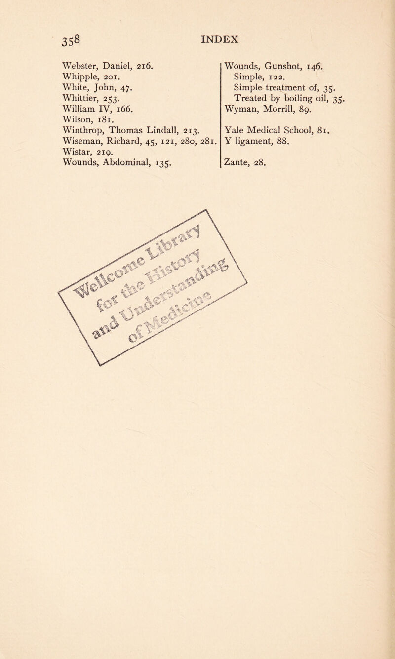 Webster, Daniel, 216. Whipple, 201. White, John, 47. Whittier, 253. William IV, 166. Wilson, 181. Winthrop, Thomas Lindall, 213, Wiseman, Richard, 45, 121, 280, 281. Wistar, 219. Wounds, Gunshot, 146. Simple, 122. Simple treatment of, 35. Treated by boiling oil, 35. Wyman, Morrill, 89. Yale Medical School, 81. Y ligament, 88.