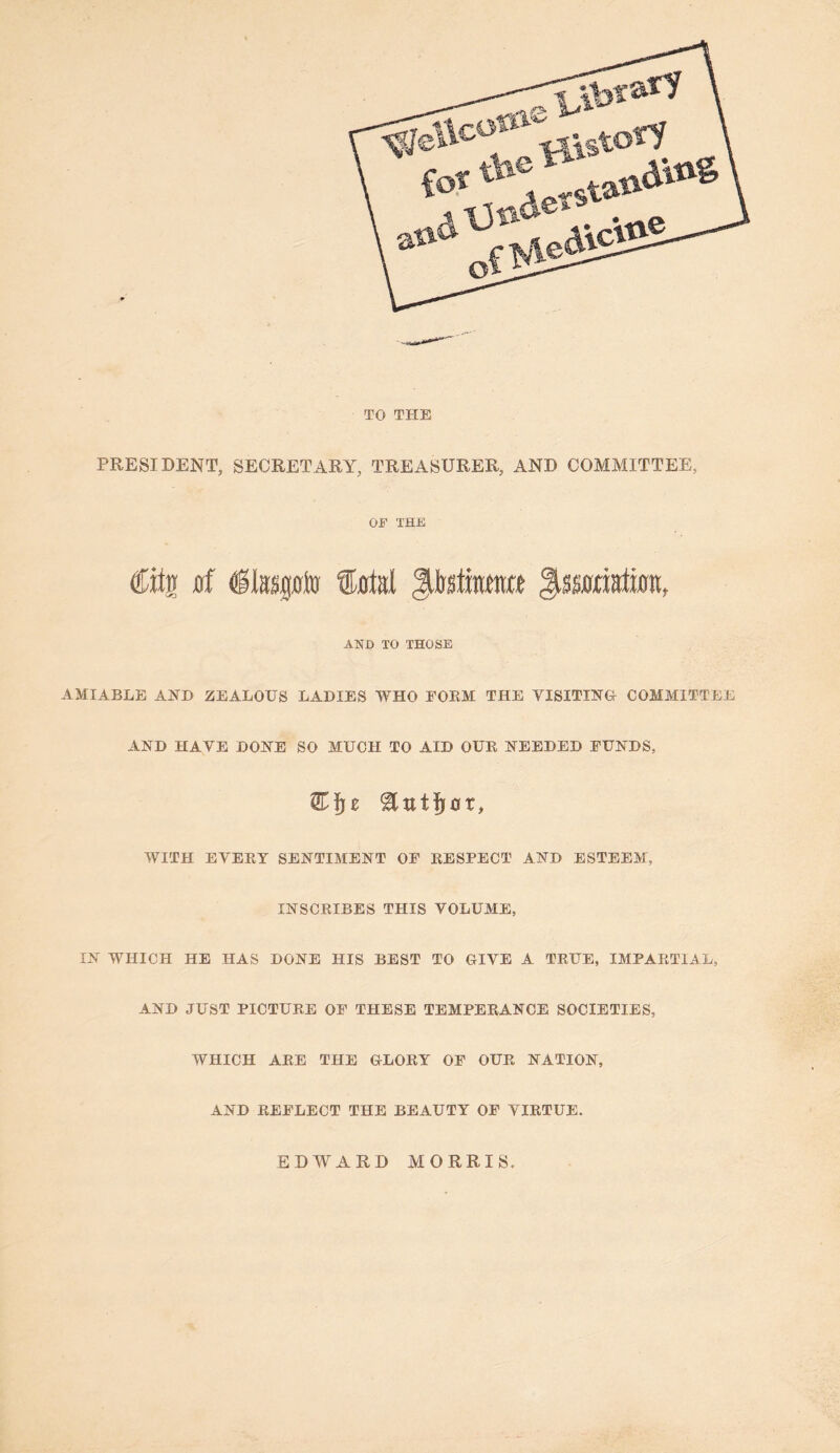 TO THE PRESIDENT, SECRETARY, TREASURER, AND COMMITTEE, OF THE Citi flf Sjrtsl ^Mkmt JiSOTatwn, AND TO THOSE AMIABLE AJTD ZEALOUS LADIES WHO FORM THE VISITIKU COMMITTEE AND HAVE DONE SO MUCH TO AID OUR NEEDED FUNDS, WITH EVERT SENTIMENT OF RESPECT AND ESTEEM, INSCRIBES THIS VOLUME, IN WHICH HE HAS DONE HIS BEST TO GIVE A TRUE, IMPARTIAL, AND JUST PICTURE OF THESE TEMPERANCE SOCIETIES, WHICH ARE THE GLORY OF OUR NATION, AND REFLECT THE BEAUTY OF VIRTUE. EDWARD MORRIS,