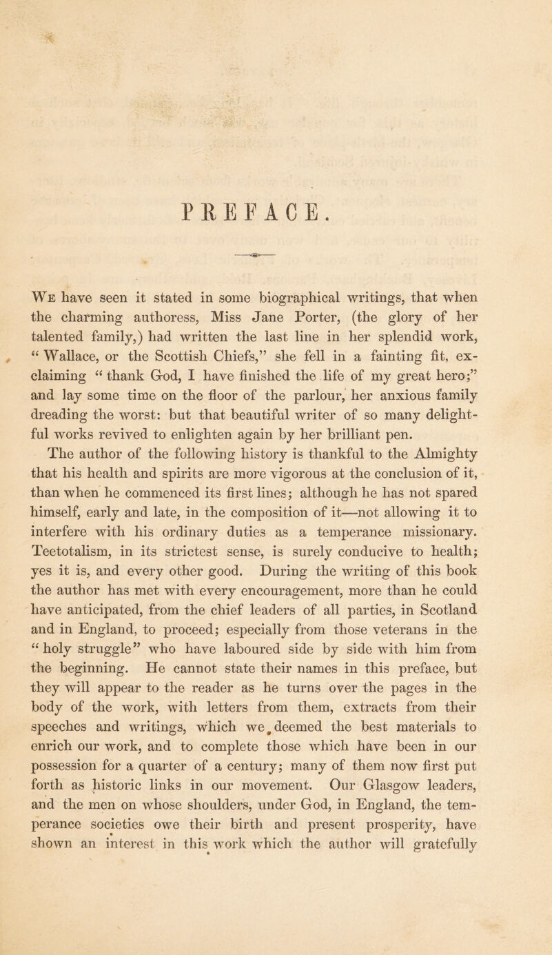 PREFACE. We have seen it stated in some biographical writings, that when the charming authoress, Miss Jane Porter, (the glory of her talented family,) had written the last line in her splendid work, “ Wallace, or the Scottish Chiefs,” she fell in a fainting fit, ex- claiming ‘‘ thank God, I have finished the life of my great hero;” and lay some time on the floor of the parlour, her anxious family dreading the worst: but that beautiful writer of so many delight- ful works revived to enlighten again by her brilliant pen. The author of the following history is thankful to the Almighty that his health and spirits are more vigorous at the conclusion of it, than when he commenced its first lines; although he has not spared himself, early and late, in the composition of it—not allowing it to interfere with his ordinary duties as a temperance missionary. Teetotalism, in its strictest sense, is surely conducive to health; yes it is, and every other good. During the writing of this book the author has met with every encouragement, more than he could have anticipated, from the chief leaders of all parties, in Scotland and in England, to proceed; especially from those veterans in the “holy struggle” who have laboured side by side with him from the beginning. He cannot state their names in this preface, but they will appear to the reader as he turns over the pages in the body of the work, with letters from them, extracts from their speeches and writings, which we ^deemed the best materials to enrich our work, and to complete those which have been in our possession for a quarter of a century; many of them now first put forth as historic links in our movement. Our Glasgow leaders, and the men on whose shoulders, under God, in England, the tem- perance societies owe their birth and present prosperity, have shown an interest in this work which the author will gratefully
