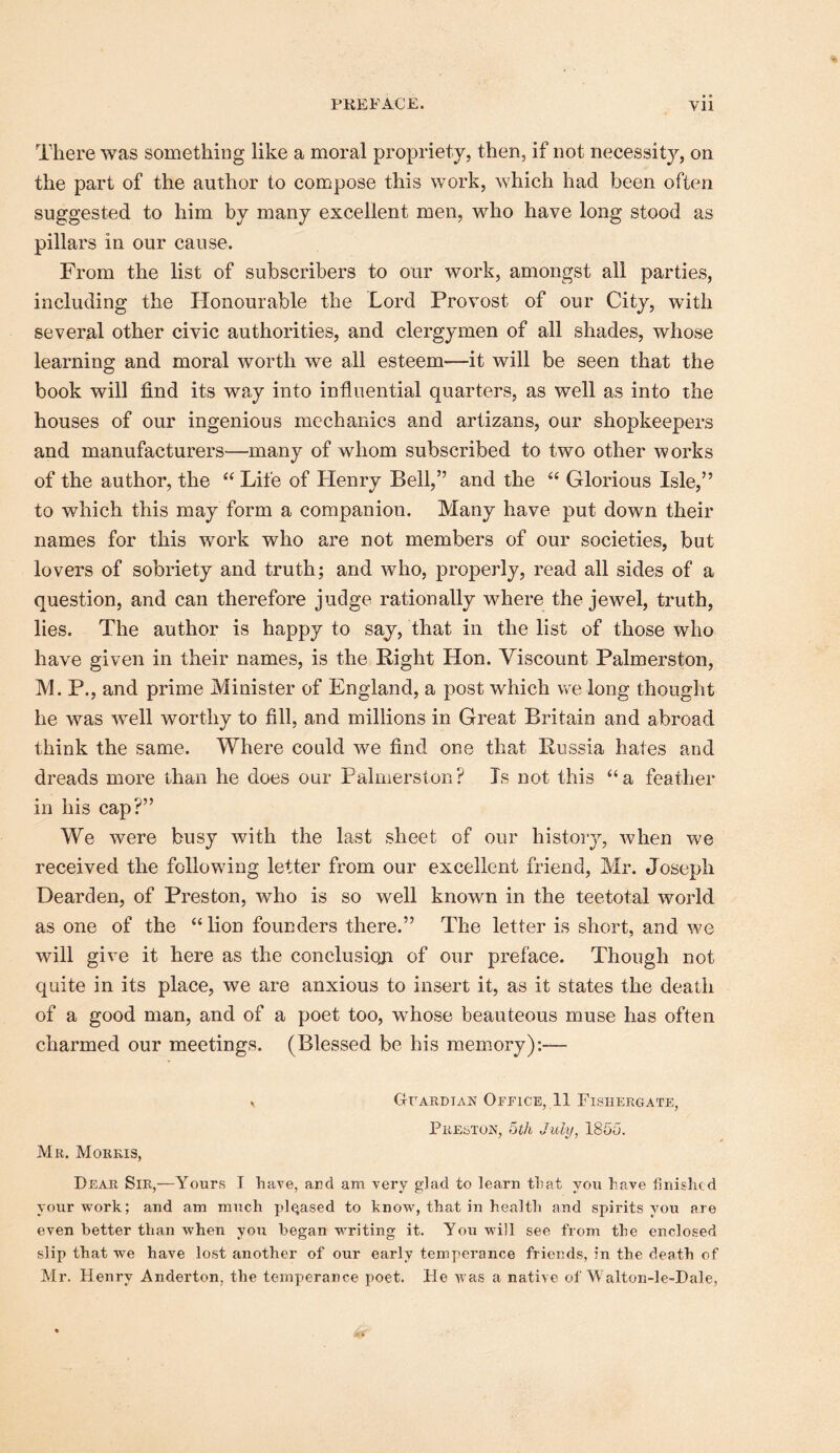 There was something like a moral propriety, then, if not necessity, on the part of the author to compose this work, which had been often suggested to him by many excellent men, who have long stood as pillars in our cause. From the list of subscribers to our work, amongst all parties, including the Honourable the Lord Provost of our City, with several other civic authorities, and clergymen of all shades, whose learning and moral worth we all esteem—it will be seen that the book will find its way into influential quarters, as well as into the houses of our ingenious mechanics and artizans, our shopkeepers and manufacturers—many of whom subscribed to two other works of the author, the “ Life of Henry Bell,” and the “ Glorious Isle,” to which this may form a companion. Many have put down their names for this work who are not members of our societies, but lovers of sobriety and truth; and who, properly, read all sides of a question, and can therefore judge rationally where the jewel, truth, lies. The author is happy to say, that in the list of those who have given in their names, is the Right Hon. Viscount Palmerston, M. P., and prime Minister of England, a post which we long thought he was well worthy to fill, and millions in Great Britain and abroad think the same. Where could we find one that Russia hates and dreads more than he does our Palmerston? Is not this “a feather in his cap?” We were busy with the last sheet of our histoiy, when we received the following letter from our excellent friend, Mr. Joseph Dear den, of Preston, who is so well known in the teetotal world as one of the “ lion founders there.” The letter is short, and we will give it here as the conclusioji of our preface. Though not quite in its place, we are anxious to insert it, as it states the death of a good man, and of a poet too, whose beauteous muse has often charmed our meetings. (Blessed be his memory):— . GrARDiAN Office, 11 Fisiiergate, Preston, ^th July, 18Go. Mr. Morris, Dear Sir,—Yours I have, ard am very glad to learn that you have finished your work; and am much pleased to know, that in health and spirits you are even better than when you began writing it. You will see from the enclosed slip that we have lost another of our early temperance friends, in the death of Mr, Henry Anderton, the temperance poet. He Avas a native of Walton-le-Dale,