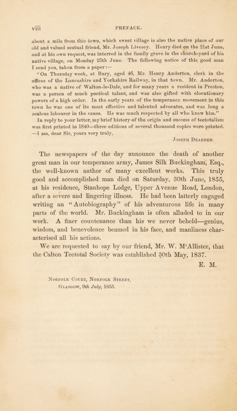 about a mile from this town, which sweet village is also the native place of our old and valued mutual friend, Mr. Joseph Livesey. Henry died on the 21st June, and at his own request, was interred in the family grave in the church-yard of his native village, on Monday 25th June. The following notice of this good man I send you, taken from a paper:— “ On Thursday week, at Bury, aged 46, Mr. Henry Anderton, clerk in the offices of the Lancashire and Yorkshire Railway, in that town. Mr. Andertori, who was a native of Walton-le-Dale, and for many years a resident in Preston, was a person of much poetical talent, and was also gifted with elocutionary powers of a high order. In the early years of the temperance movement in this town he was one of its most effective and talented advocates, and was long a zealous labourer in the cause. He was much respected by all who knew him.” In reply to your letter, my brief history of the origin and success of teetotalism was first printed in 1840—three editions of several thousand copies were printed. —I am, dear Sir, yours very truly, Joseph Dearden. The newspapers of the day announce the death of another great man in our temperance army, James Silk Buckingham, Esq., the well-known author of many excellent works. This truly good and accomplished man died on Saturday, 30th June, 1855, at his residence, Stanhope Lodge, Upper Avenue Road, London, after a severe and lingering illness. He had been latterly engaged writing an “Autobiography” of his adventurous life in many parts of the world. Mr. Buckingham is often alluded to in our work. A finer countenance than his we never beheld—genius, wisdom, and benevolence beamed in his face, and manliness char- acterised all his actions. We are requested to say by our friend, Mr. W. McAllister, that the Calton Teetotal Society was established 30th May, 1837. E. M. Norfolk Court, Norfolk Street, Glasgow, 9th July, 1855.