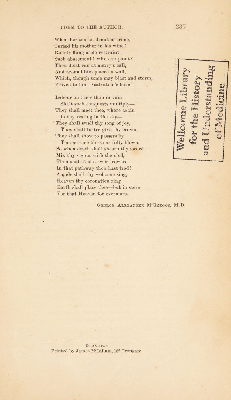 When hei’ son, in drunken crime, Cursed his mother in his wine ! Rudely flung aside restraint: Such abasement! who can paint ? Thou didst run at mercy’s call, And aroxxnd him placed a wall, Which, though some may blast and storm, Proved to him “salvation’s horn”— Laboxir on ! nor thou in Amin Shalt such conquests multiply— They shall meet thee, where again Is thy resting in the sky— ' They shall swell thy song of joy, They shall lustre giAm thy crown, They shall shoAV to passers by Temperance blossoms fully blown. So when death shall sheath thy sword— Mix thy vigour with the clod. Thou shalt find a sweet reward In that pathway thou hast trod! Angels shall thy welcome sing, Heaven thy coronation ring— Earth shall place thee—but in store For that HeaAen for evermore. George Alexander M‘Gregor, M.D. Glasgow: Printed by James M'Callum, 182 Trongate.