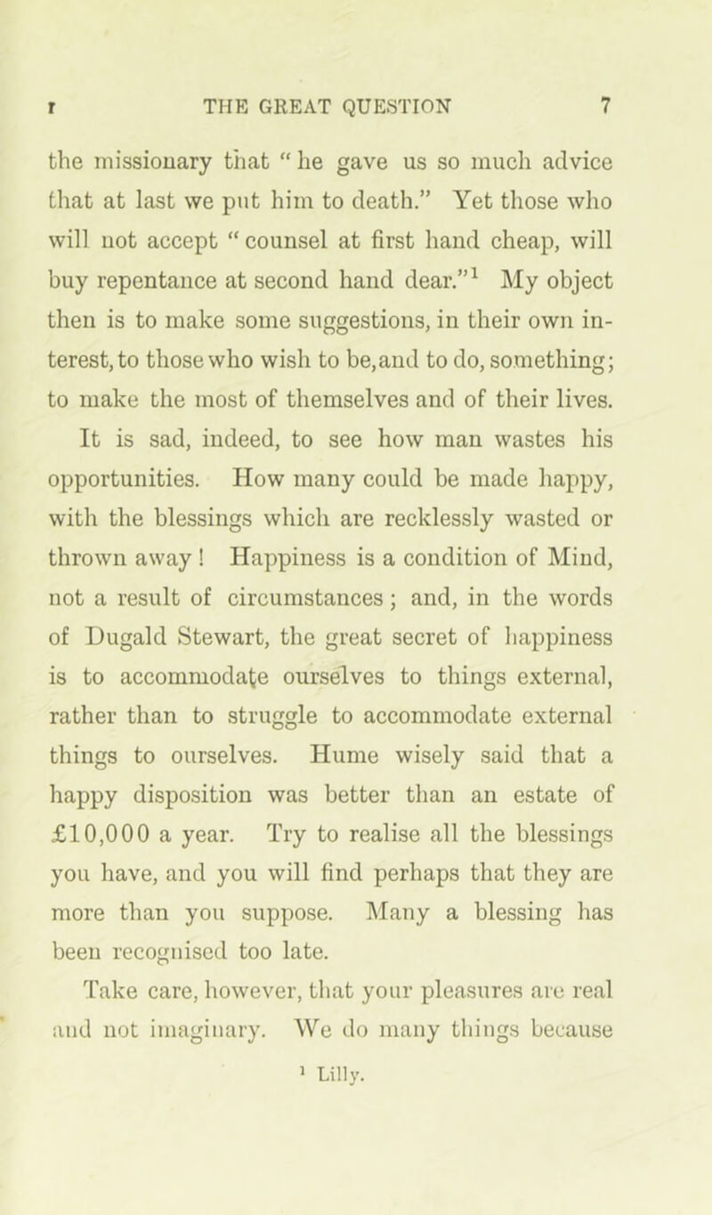 the niissiouary that “ he gave us so mucli advice that at last we put him to death.” Yet those who will not accept “ counsel at first hand cheap, will buy repentance at second hand dear.”^ My object then is to make some suggestions, in their own in- terest, to those who wish to be,and to do, something; to make the most of themselves and of their lives. It is sad, indeed, to see how man wastes his opportunities. How many could be made happy, with the blessings which are recklessly wasted or thrown away ! Happiness is a condition of Mind, not a result of circumstances; and, in the words of Dugald Stewart, the great secret of happiness is to accommodate ourselves to things external, rather than to struggle to accommodate external things to ourselves. Hume wisely said that a happy disposition was better than an estate of £10,000 a year. Try to realise all the blessings you have, and you will find perhaps that they are more than you suppose. Many a blessing has been recognised too late. Take care, however, that your pleasures are real iiud not imaginary. We do many things because