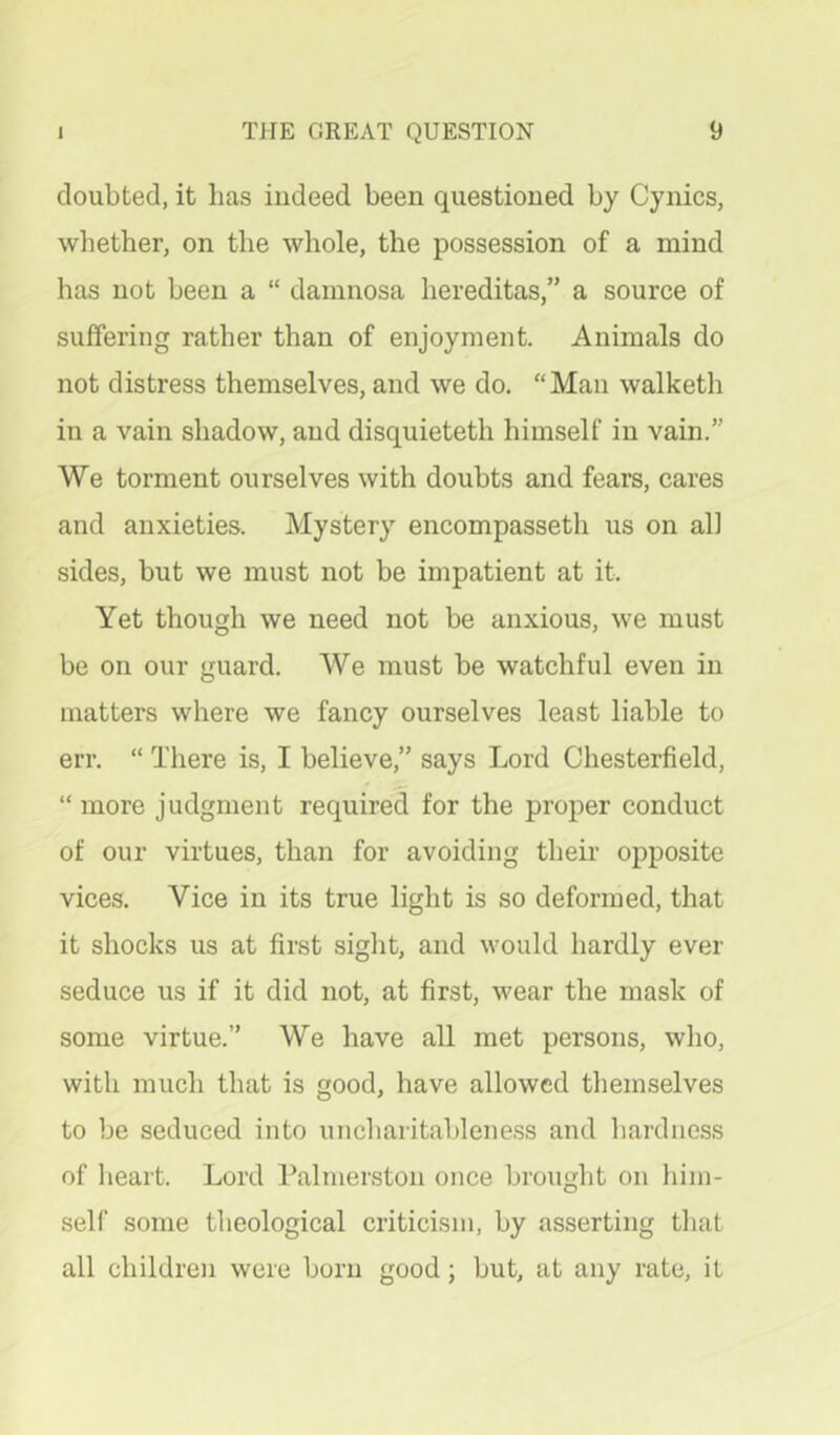 doubted, it has indeed been questioned by Cynics, whether, on the whole, the possession of a mind has not been a “ damnosa hereditas,” a source of suffering rather than of enjoyment. Animals do not distress themselves, and we do. “Man walketh in a vain shadow, and disquieteth himself in vain.” We torment ourselves with doubts and fears, cares and anxieties. Mystery encompasseth us on all sides, but we must not be impatient at it. Yet though we need not be anxious, we must be on our guard. We must be watchful even in matters where we fancy ourselves least liable to err. “ There is, I believe,” says Lord Chesterfield, “ more judgment required for the proper conduct of our virtues, than for avoiding their opposite vices. Vice in its true light is so deformed, that it shocks us at first sight, and would hardly ever seduce us if it did not, at first, wear the mask of some virtue.” We have all met persons, who, with much that is good, have allowed themselves to be seduced into uncliaritableness and hardne-ss of heart. Lord Palmerston once brought on hini- seir some theological criticism, by asserting that all children were born good; but, at any rate, it