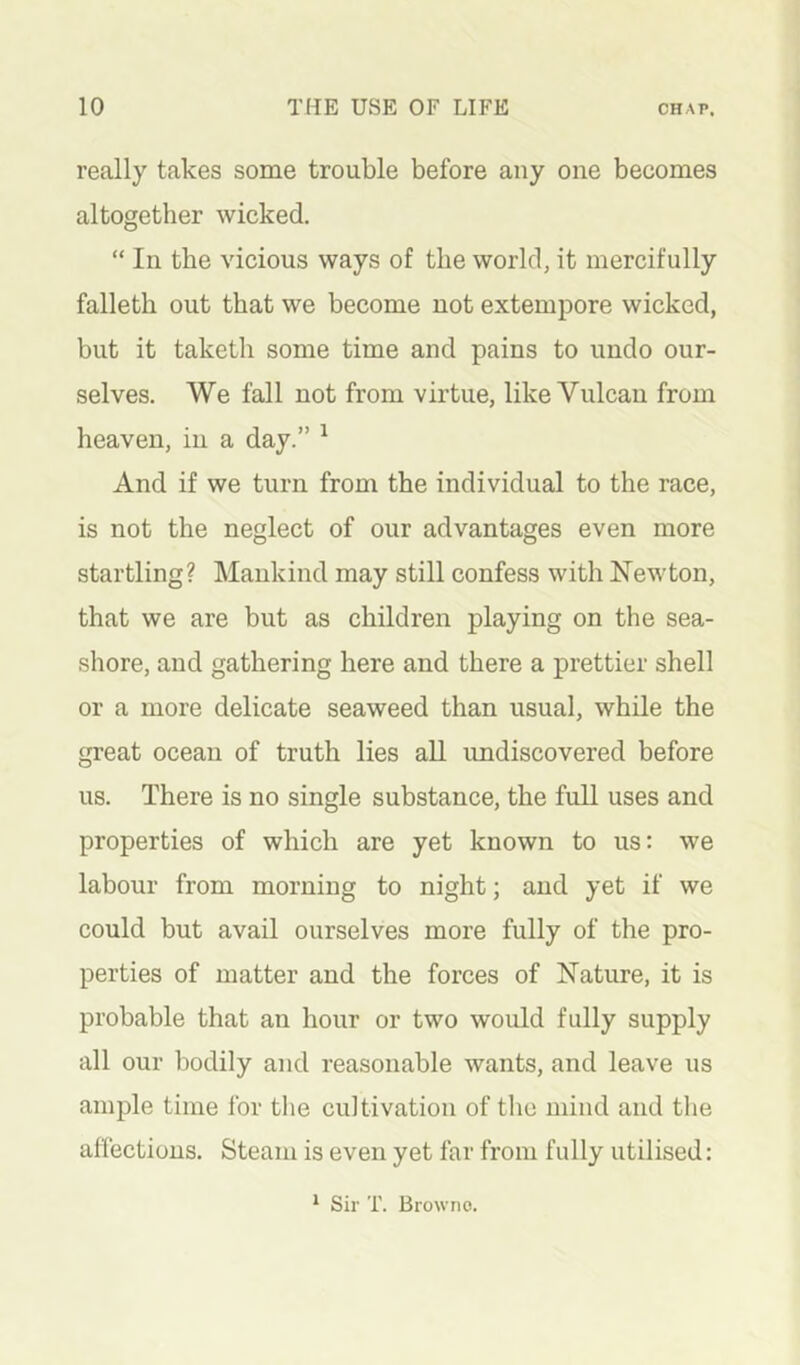 really takes some trouble before any one becomes altogether wicked. “ In the vicious ways of the world, it mercifully falleth out that we become not extempore wicked, but it taketh some time and pains to undo our- selves. We fall not from virtue, like Vulcan from heaven, in a day.” ^ And if we turn from the individual to the race, is not the neglect of our advantages even more startling? Mankind may still confess with Newton, that we are but as children playing on the sea- shore, and gathering here and there a prettier shell or a more delicate seaweed than usual, while the great ocean of truth lies all undiscovered before us. There is no single substance, the full uses and properties of which are yet known to us; we labour from morning to night; and yet if we could but avail ourselves more fully of the pro- perties of matter and the forces of Nature, it is probable that an hour or two would fully supply all our bodily and reasonable wants, and leave us ample time for the cultivation of the mind and the aflectious. Steam is even yet far from fully utilised: * Sir T. Browno.