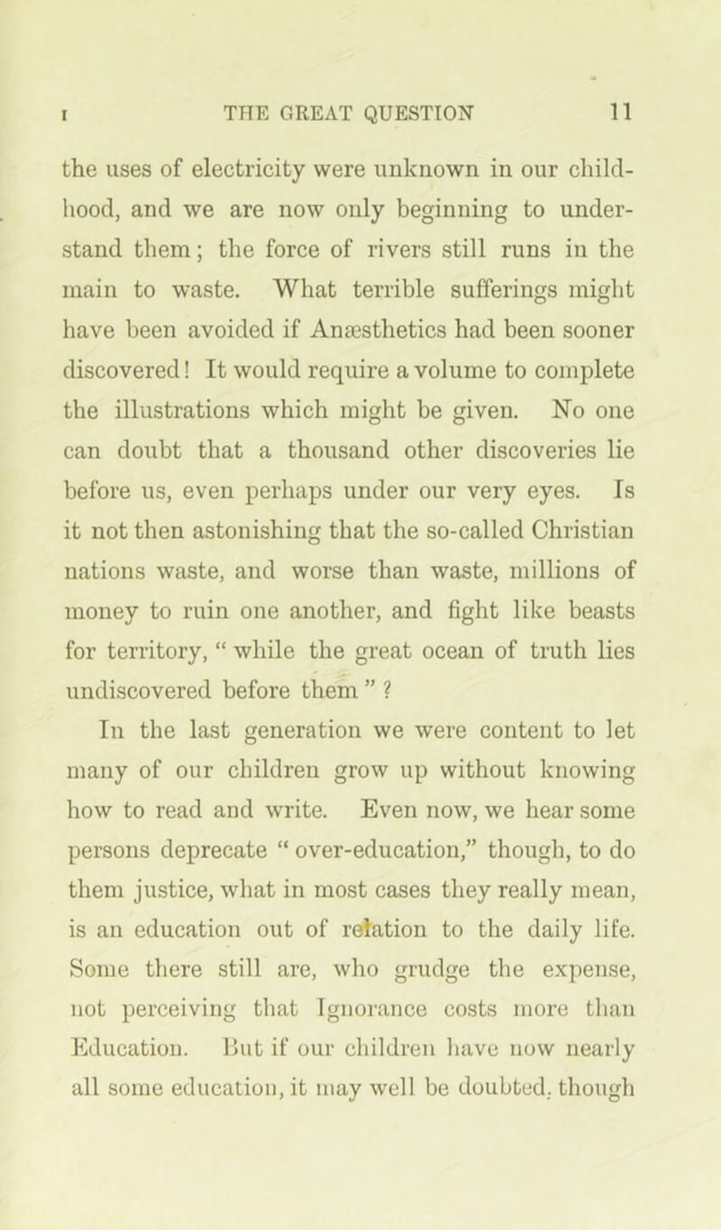 the uses of electricity were unknown in our child- hood, and we are now only beginning to under- stand them; the force of rivers still runs in the main to waste. What terrible sufferings might have been avoided if AnEesthetics had been sooner discovered! It would require a volume to complete the illustrations which might be given. No one can doubt that a thousand other discoveries lie before us, even perhaps under our very eyes. Is it not then astonishing that the so-called Christian nations waste, and worse than waste, millions of money to ruin one another, and fight like beasts for territory, “ while the great ocean of truth lies undiscovered before them ” ? In the last generation we were content to let many of our children grow up without knowing how to read and write. Even now, we hear some persons deprecate “ over-education,” though, to do them justice, what in most cases they really mean, is an education out of relation to the daily life. Some there still are, who grudge the expense, not perceiving that Ignorance costs more than Education. But if our children liave now nearly all some education, it may well be doubted, though