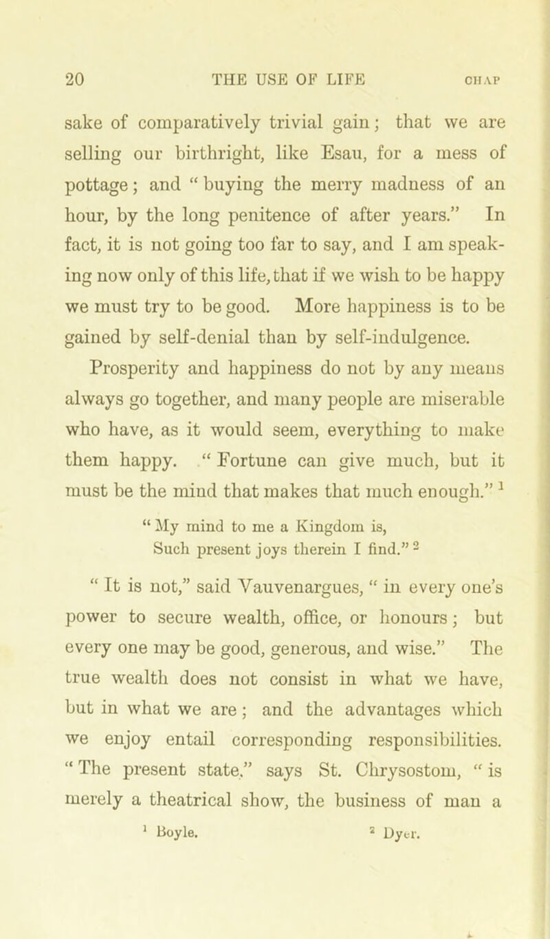 sake of comparatively trivial gain; that we are selling our birthright, like Esau, for a mess of pottage; and “ buying the merry madness of an hour, by the long penitence of after years.” In fact, it is not going too far to say, and I am speak- ing now only of this life, that if we wish to be happy we must try to be good. More happiness is to be gained by self-denial than by self-indulgence. Prosperity and happiness do not by any means always go together, and many people are miserable who have, as it would seem, everything to make them happy. “ Fortune can give much, but it must be the mind that makes that much enough.” ^ “ My mind to me a Kingdom is, Such present joys therein I find.”- “ It is not,” said Vauvenargues, “ in every one’s power to secure wealth, office, or honours; but every one may be good, generous, and wise.” The true wealth does not consist in what we have, but in what we are; and the advantages which we enjoy entail corresponding responsibilities. “ The present state,” says St. Chrysostom, “ is merely a theatrical show, the business of man a Boyle. 1 * Uyt-r.