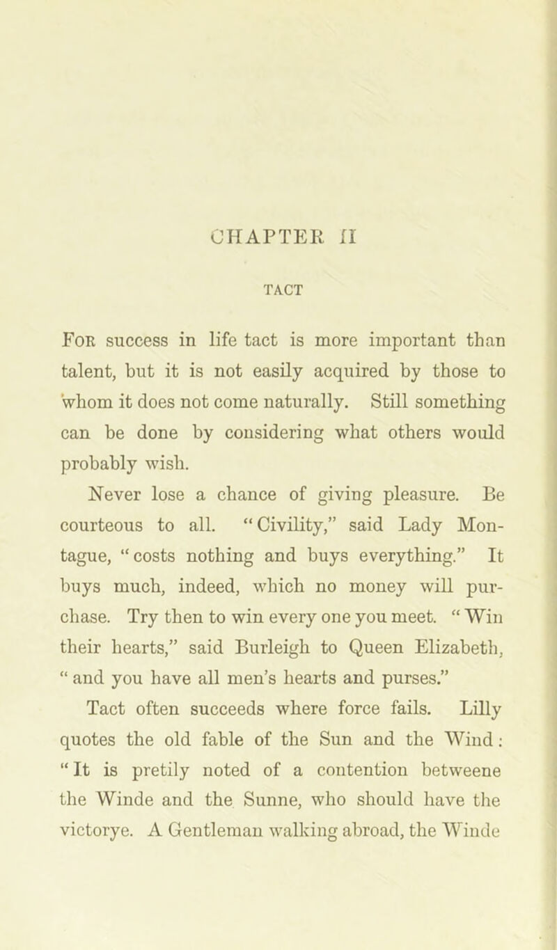 TACT For success in life tact is more important than talent, but it is not easily acquired by those to whom it does not come naturally. Still something can be done by considering what others would probably wish. Never lose a chance of giving pleasure. Be courteous to all. “Civility,” said Lady Mon- tague, “costs nothing and buys everything.” It buys much, indeed, which no money will pur- chase. Try then to win every one you meet. “ Win their hearts,” said Burleigh to Queen Elizabeth, “ and you have all men’s hearts and purses.” Tact often succeeds where force fails. Lilly quotes the old fable of the Sun and the Wind ; “ It is pretily noted of a contention betweene the Winde and the Sunne, who should have the victorye. A Gentleman walking abroad, the Winde