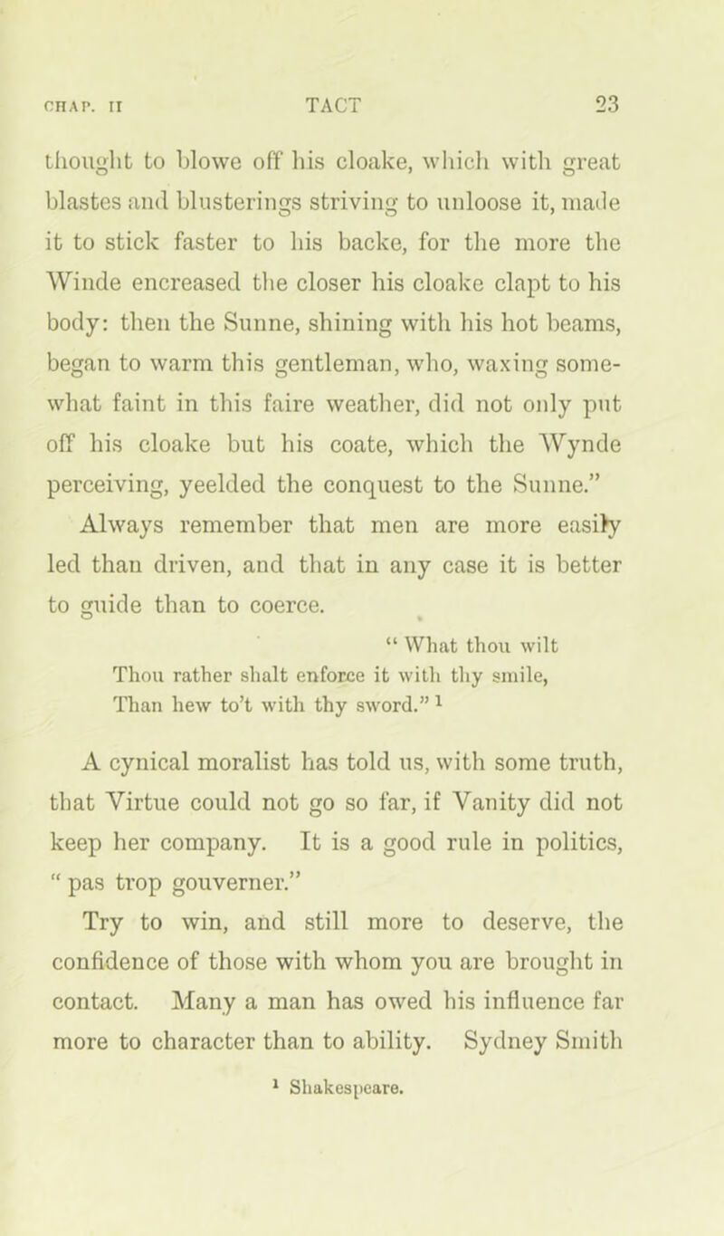 tiiouglit to blowe off his cloake, which with great blastes and blusterings striving to unloose it, made it to stick faster to his backe, for the more the Winde encreased tlie closer his cloake clapt to his body: then the Sunne, shining with his hot beams, began to warm this gentleman, who, waxing some- what faint in this faire weather, did not oidy put off his cloake but his coate, which the Wynde perceiving, yeelded the conquest to the Sunne.” Always remember that men are more easi)y led than driven, and that in any case it is better to guide than to coerce. “ What thou wilt Thou rather shalt enforce it with thy smile. Than hew to’t with thy sword.” ^ A cynical moralist has told us, with some truth, that Virtue could not go so far, if Vanity did not keep her company. It is a good rule in politics, “ pas trop gouverner.” Try to win, and still more to deserve, the confidence of those with whom you are brought in contact. Many a man has owed his influence far more to character than to ability. Sydney Smitli * Shakespeare.