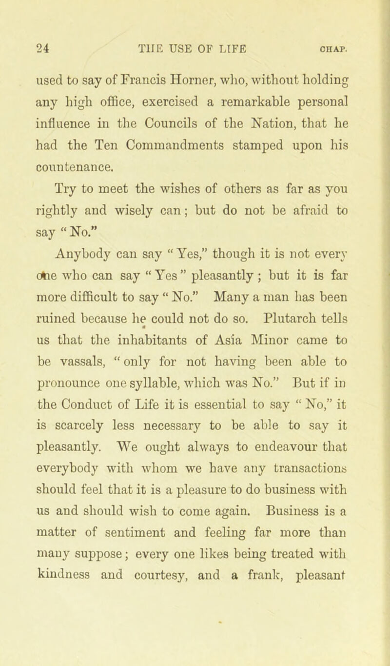 used to say of Francis Horner, who, without holding any high office, exercised a remarkable personal influence in the Councils of the Nation, that he had the Ten Commandments stamped upon his countenance. Try to meet the wishes of others as far as you rightly and wisely can; but do not be afraid to say “ No.” Anybody can say “ Yes,” though it is not every ohe who can say “Yes” pleasantly; but it is far more difficult to say “ No.” Many a man has been ruined because he could not do so. Plutarch tells us that the inhabitants of Asia Minor came to be vassals, “ only for not having been able to pronounce one syllable, Avhich was No.” But if in the Conduct of Life it is essential to say “ No,” it is scarcely less necessary to be able to say it pleasantly. We ought always to endeavour that everybody with whom we have any transactions should feel that it is a pleasure to do business with us and should wish to come again. Business is a matter of sentiment and feeling far more than mauy suppose; every one likes being treated with kindness and courtesy, and a frank, pleasant