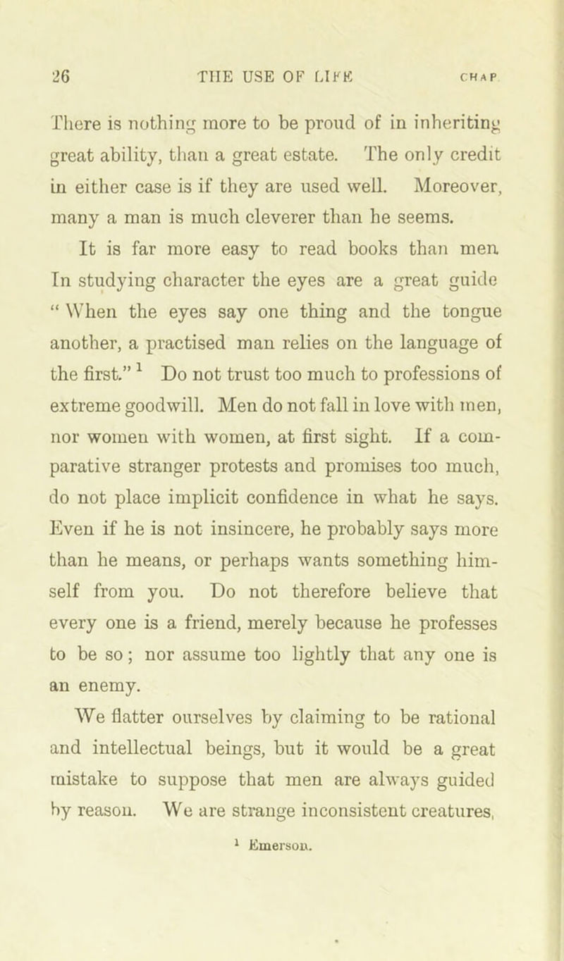 There is nothing more to be proiid of in inheriting great ability, than a great estate. The only credit ui either case is if they are used well. Moreover, many a man is much cleverer than he seems. It is far more easy to read books than men In studying character the eyes are a great guide “ When the eyes say one thing and the tongue another, a practised man relies on the language of the first.” ^ Do not trust too much to professions of extreme goodwill. Men do not fall in love with men, nor women with women, at first sight. If a com- parative stranger protests and promises too much, do not place implicit confidence in what he says. Even if he is not insincere, he probably says more than he means, or perhaps wants something him- self from you. Do not therefore believe that every one is a friend, merely because he professes to be so; nor assume too lightly that any one is an enemy. We flatter ourselves by claiming to be rational and intellectual beings, but it would be a great mistake to suppose that men are always guided by reason. We are strange inconsistent creatures, * Emersoix.