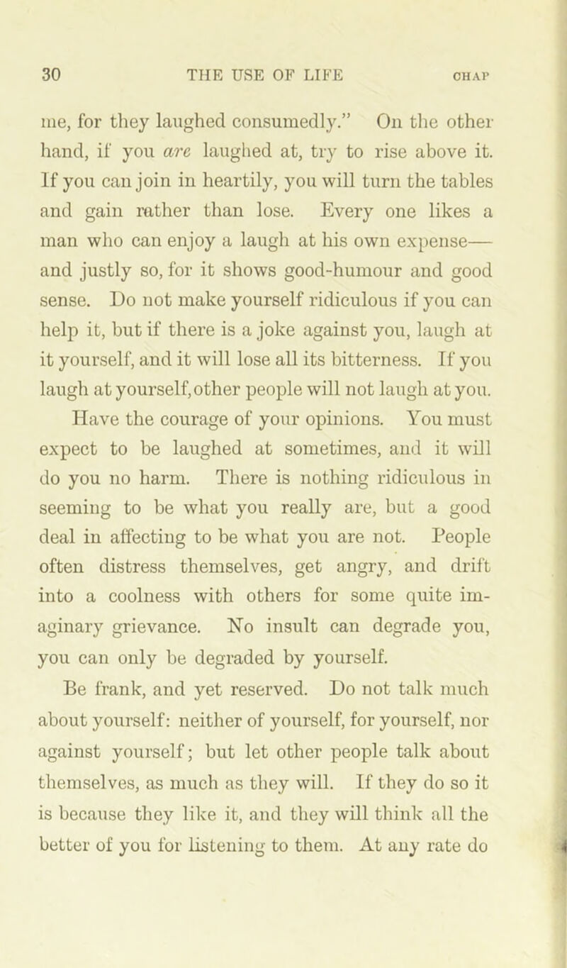 me, for they laughed consumedly.” On the other hand, if you are laughed at, try to rise above it. If you can join in heartily, you will turn the tables and gain rather than lose. Every one likes a man who can enjoy a laugh at his own expense— and justly so, for it shows good-humour and good sense. Do not make yourself ridiculous if you can help it, but if there is a joke against you, laugh at it yourself, and it will lose all its bitterness. If you laugh at yourself, other people will not laugh at you. Have the courage of your opinions. You must expect to be laughed at sometimes, and it will do you no harm. There is nothing ridiculous in seeming to be what you really are, but a good deal in affecting to be what you are not. People often distress themselves, get angry, and drift into a coolness with others for some quite im- aginary grievance. No insult can degrade you, you can only be degraded by yourself. Be frank, and yet reserved. Do not talk much about yourself; neither of yourself, for yourself, nor against yourself; but let other people talk about themselves, as much as they will. If they do so it is because they like it, and they will think all the better of you for listening to them. At any rate do 4