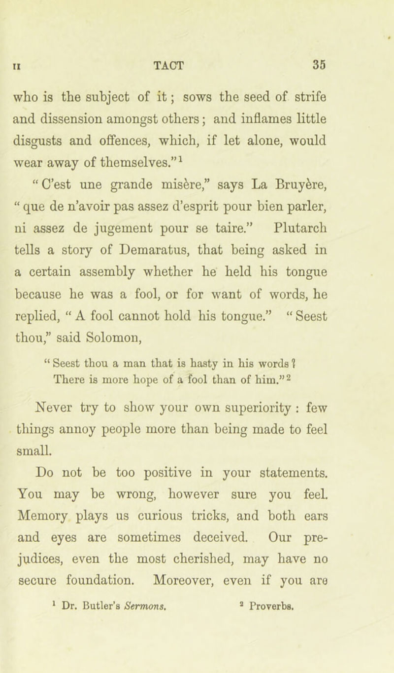 who is the subject of it; sows the seed of strife and dissension amongst others; and inflames little disgusts and offences, which, if let alone, would wear away of themselves.”^ “ C’est une grande mis^re,” says La Bruy^re, “ que de n’avoir pas assez d’esprit pour bien parler, ui assez de jugement pour se taire.” Plutarch tells a story of Demaratus, that being asked in a certain assembly whether he held his tongue because he was a fool, or for want of words, he replied, “ A fool cannot hold his tongue.” “ Seest thou,” said Solomon, “ Seest thou a man that is hasty in his words ? There is more hope of a fool than of him.” ^ Never try to show your own superiority : few things annoy people more than being made to feel small. Do not be too positive in your statements. You may be wrong, however sure you feeh Memory plays us curious tricks, and both ears and eyes are sometimes deceived. Our pre- judices, even the most cherished, may have no secure foundation. Moreover, even if you are