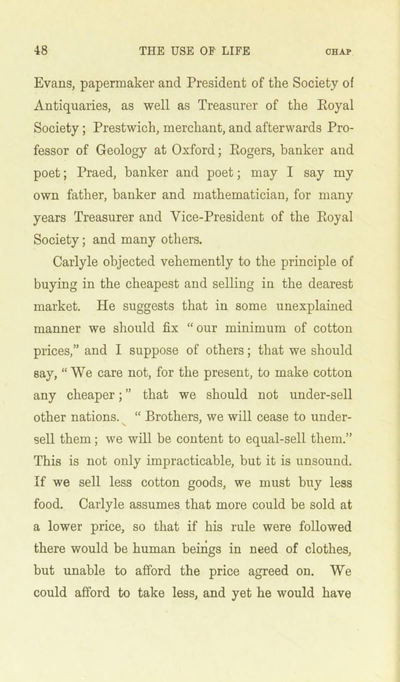 Evans, papermaker and President of the Society of Antiquaries, as well as Treasurer of the Eoyal Society; Prestwich, merchant, and afterwards Pro- fessor of Geology at Oxford; Eogers, banker and poet; Praed, banker and poet; may I say my own father, banker and mathematician, for many years Treasurer and Vice-President of the Eoyal Society; and many others. Carlyle objected vehemently to the principle of buying in the cheapest and selling in the dearest market. He suggests that in some unexplained manner we should fix “our minimum of cotton prices,” and I suppose of others; that we should say, “We care not, for the present, to make cotton any cheaper; ” that we should not under-sell other nations. “ Brothers, we will cease to under- sell them; we will be content to equal-sell them.” This is not only impracticable, but it is unsound. If we sell less cotton goods, we must buy less food. Carlyle assumes that more could be sold at a lower price, so that if his rule were followed there would be human beings in need of clothes, but unable to afford the price agreed on. We could afford to take less, and yet he would have