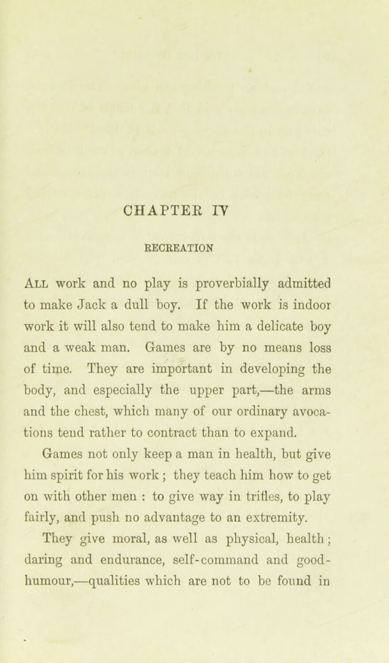 CHAPTEE IT RECREATION All work and no play is proverbially admitted to make Jack a dull boy. If the work is indoor work it will also tend to make him a delicate boy and a weak man. Games are by no means loss of time. They are important in developing the body, and especially the upper part,—the arms and the chest, which many of our ordinary avoca- tions tend rather to contract than to expand. Games not only keep a man in health, but give him spirit for his work ; they teach him how to get on with other men : to give way in trifles, to play fairly, and push no advantage to an extremity. They give moral, as well as physical, health; daring and endurance, self-command and good- humour,—qualities which are not to be found in