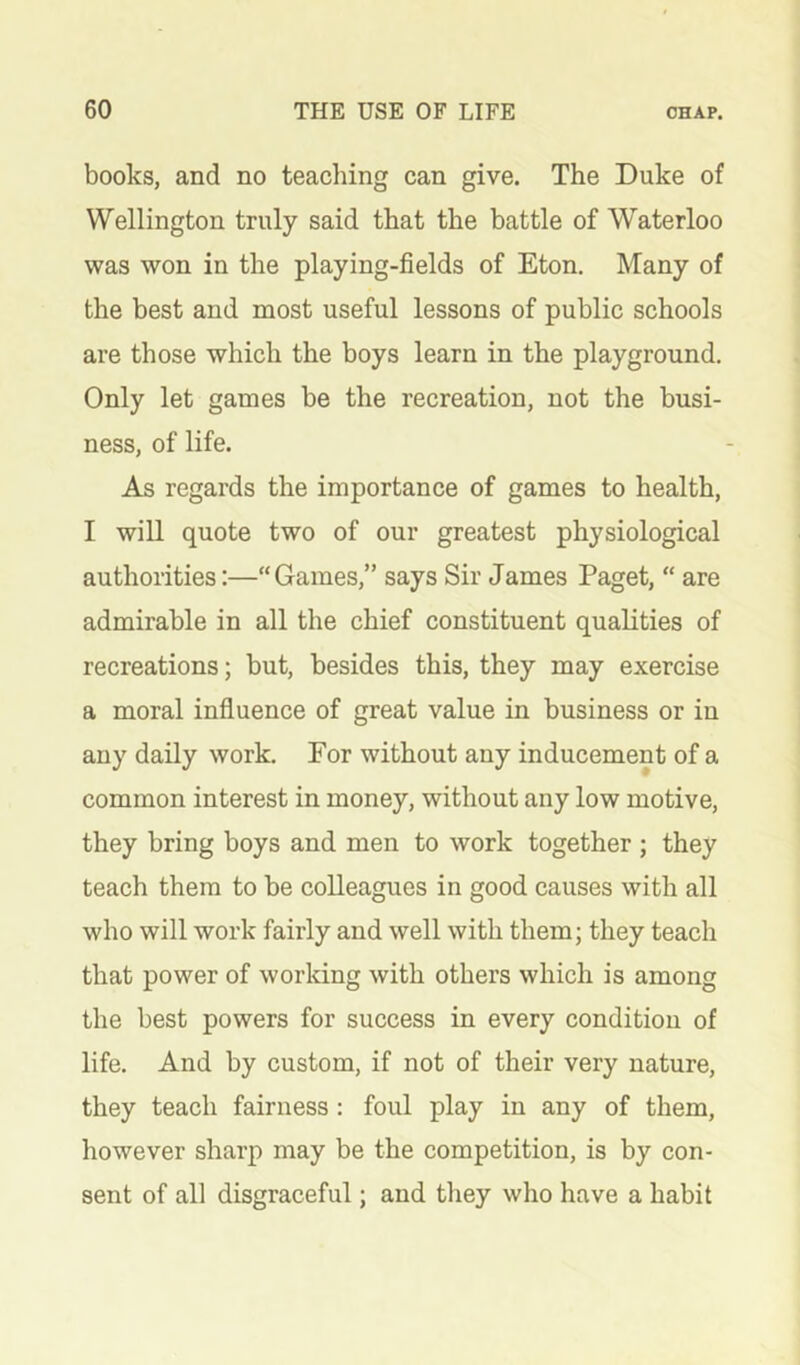 books, and no teaching can give. The Duke of Wellington truly said that the battle of Waterloo was won in the playing-fields of Eton. Many of the best and most useful lessons of public schools are those which the boys learn in the playground. Only let games be the recreation, not the busi- ness, of life. As regards the importance of games to health, I will quote two of our greatest physiological authorities:—“Games,” says Sir James Paget, “ are admirable in all the chief constituent qualities of recreations; but, besides this, they may exercise a moral influence of great value in business or in any daily work. For without any inducement of a common interest in money, without any low motive, they bring boys and men to work together ; they teach them to be colleagues in good causes with all who will work fairly and well with them; they teach that power of working with others which is among the best powers for success in every condition of life. And by custom, if not of their very nature, they teach fairness : foul play in any of them, however sharp may be the competition, is by con- sent of all disgraceful; and they who have a habit