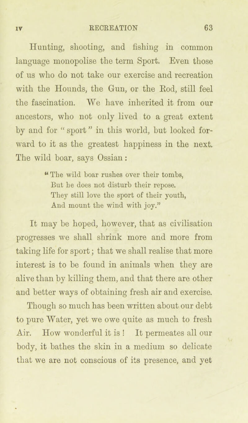 Hunting, shooting, and fishing in common language monopolise the term Sport. Even those of us who do not take our exercise and recreation with the Hounds, the Gun, or the Eod, still feel the fascination. We have inherited it from our ancestors, who not only lived to a great extent by and for “ sport ” in this world, hut looked for- ward to it as the greatest happiness in the next. The wild boar, says Ossiau: “ The wild boar rushes over their tombs, But he does not disturb their repose. They still love the sport of their youth, And mount the wind with joy.” It may be hoped, however, that as civilisation progresses we shall shrink more and more from taking life for sport; that we shall realise that more interest is to be found in animals when they are alive than by killing them, and that there are other and better ways of obtaining fresh air and exercise. Though so much has been written about our debt to pure Water, yet we owe quite as much to fresh Air. How wonderful it is ! It permeates all our body, it bathes the skin in a medium so delicate that we are not conscious of its presence, and yet